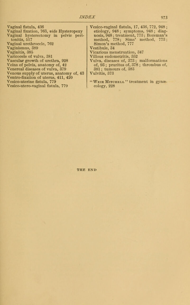Vaginal fistula, 436 Vaginal fixation, 763, vide Hysteropexy Vaginal hysterectomy in pelvic peri- tonitis, 517 Vaginal urethrocele, 762 Vaginismus, 389 Vaginitis, 385 Varicocele of vulva, 381 Vascular growth of urethra, 928 Veins of pelvis, anatomy of, 42 Venereal diseases of vulva, 379 Venous supply of uterus, anatomy of, 43 Ventro-fixation of uterus, 411, 420 Vesico-uterine fistula, 779 Vesico-utero-vaginal fistula, 779 Vesico-vaginal fistula, 17, 436, 772, 948 ; etiology, 948 ; symptoms, 948; diag- nosis, 948 ; treatment, 773; Bozeman's method, 778; Sims' method, 773; Simon's method, 777 Vestibule, 34 Vicarious menstruation, 347 Villous endometritis, 352 Vulva, diseases of, 373 ; malformations of, 93 ; pruritus of, 378 ; thrombus of, 381; tumours of, 383 Vulvitis, 373 Weir Mitchell treatment in gynae- cology, 228 THE END