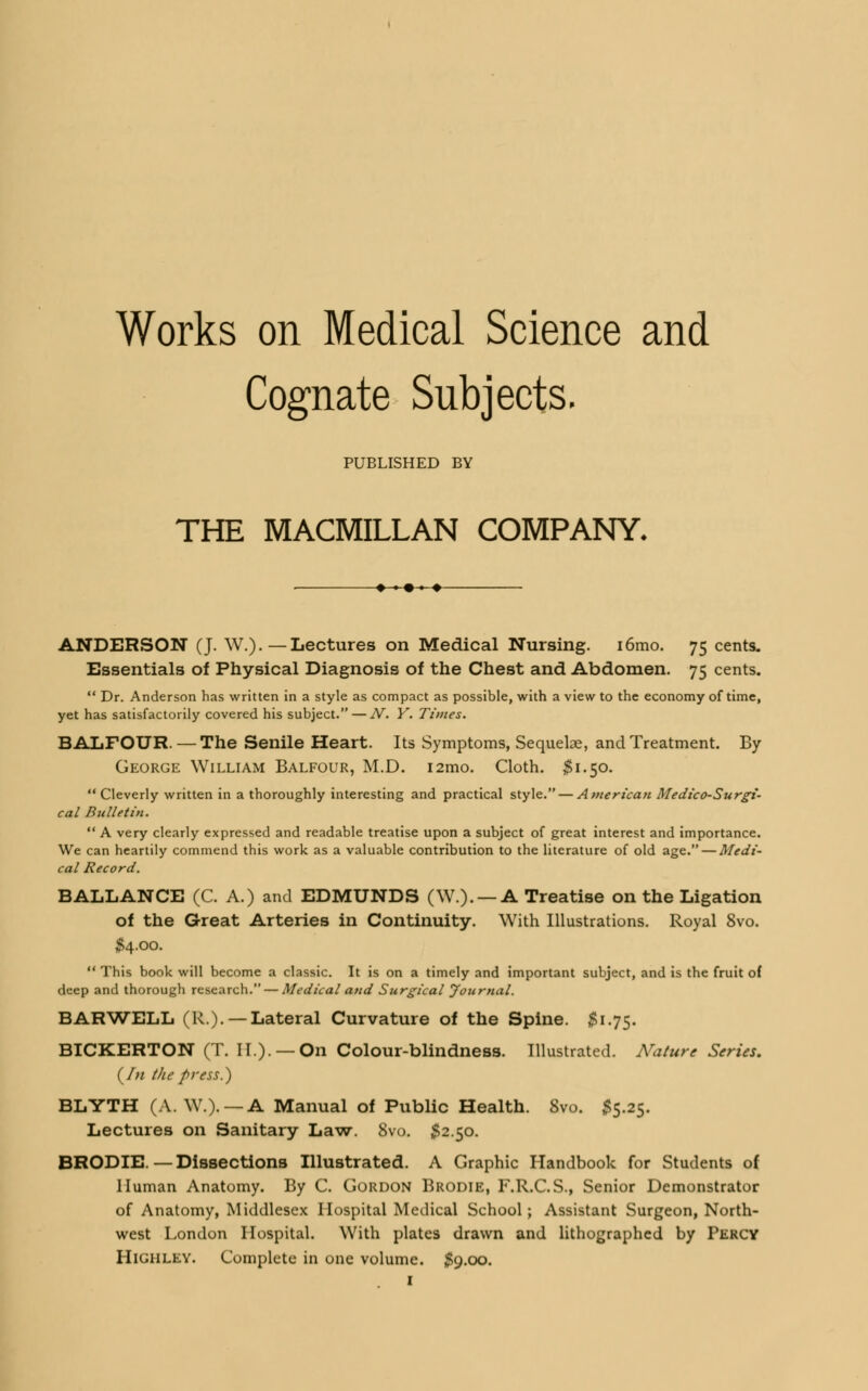 Works on Medical Science and Cognate Subjects. PUBLISHED BY THE MACMILLAN COMPANY. ♦» ♦ ANDERSON (J. W.).—Lectures on Medical Nursing. i6mo. 75 cents. Essentials of Physical Diagnosis of the Chest and Abdomen. 75 cents.  Dr. Anderson has written in a style as compact as possible, with a view to the economy of time, yet has satisfactorily covered his subject. — JV. Y. Times. BALFOUR. — The Senile Heart. Its Symptoms, Sequelae, and Treatment. By George William Balfour, M.D. i2mo. Cloth. #1.50. Cleverly written in a thoroughly interesting and practical style. — American Medico-Surgi- cal Bulletin.  A very clearly expressed and readable treatise upon a subject of great interest and importance. We can heartily commend this work as a valuable contribution to the literature of old age. — Medi- cal Record. BALLANCE (C. A.) and EDMUNDS (W.). —A Treatise on the Ligation of the Great Arteries in Continuity. With Illustrations. Royal 8vo. $4.00.  This book will become a classic. It is on a timely and important subject, and is the fruit of deep and thorough research. — Medical and Surgical Journal. BARWELL (R.). —Lateral Curvature of the Spine. 5175. BICKERTON (T. II.). —On Colour-blindness. Illustrated. Nature Series. (In the press.) BLYTH (A. W.). —A Manual of Public Health. 8vo. $5.25. Lectures on Sanitary Law. 8vo. #2.50. BRODIE.—Dissections Illustrated. A Graphic Handbook for Students of Human Anatomy. By C. Gordon Brodie, F.R.C.S., Senior Demonstrator of Anatomy, Middlesex Hospital Medical School; Assistant Surgeon, North- west London Hospital. With plates drawn and lithographed by Percy Highley. Complete in one volume. #9.00.