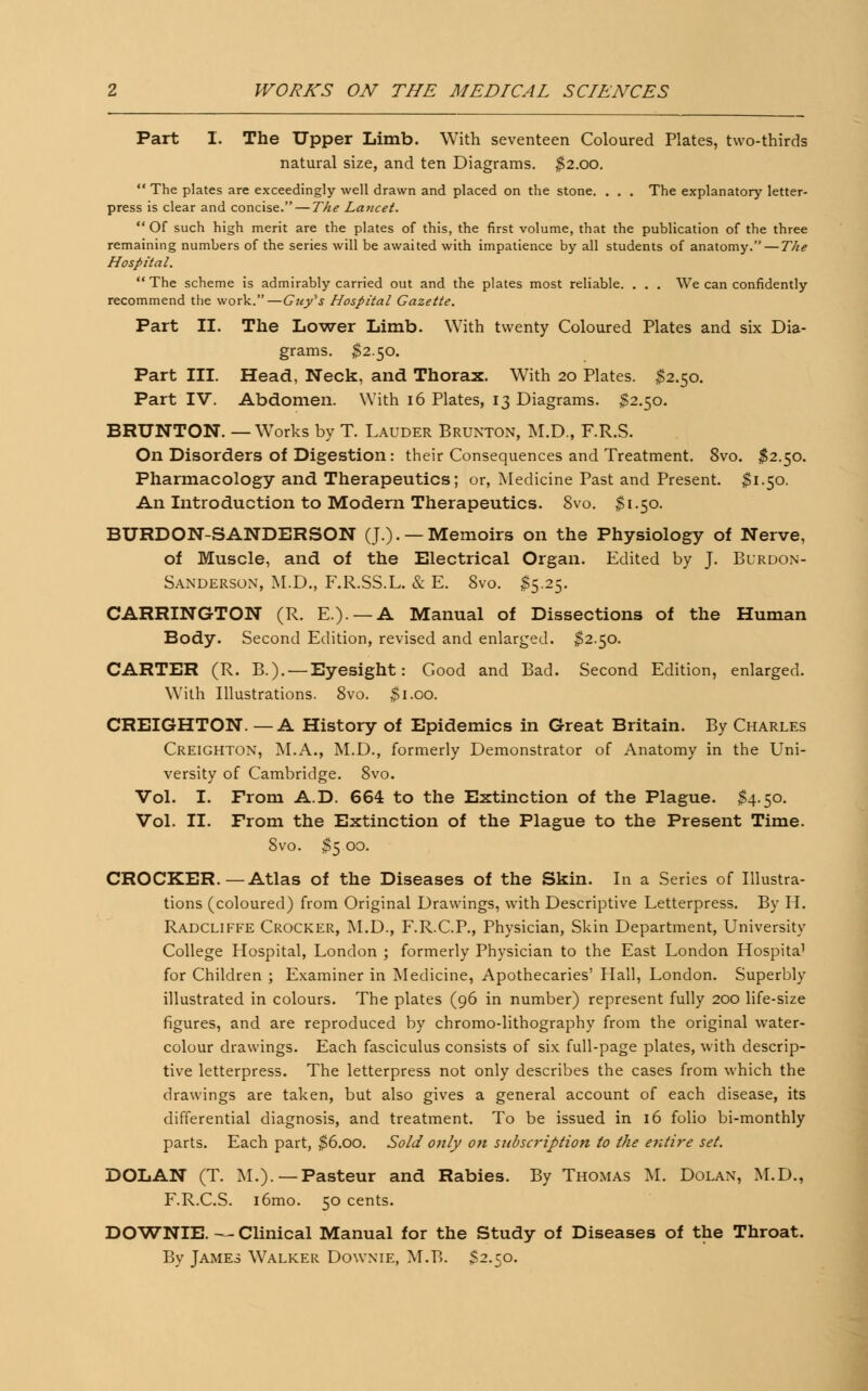Part I. The Upper Limb. With seventeen Coloured Plates, two-thirds natural size, and ten Diagrams. $2.00.  The plates are exceedingly well drawn and placed on the stone. . . . The explanatory letter- press is clear and concise. — The Lancet.  Of such high merit are the plates of this, the first volume, that the publication of the three remaining numbers of the series will be awaited with impatience by all students of anatomy. — The Hospital.  The scheme is admirably carried out and the plates most reliable. . . . We can confidently recommend the work.—Guy^s Hospital Gazette. Part II. The Lower Limb. With twenty Coloured Plates and six Dia- grams. $2.50. Part III. Head, Neck, and Thorax. With 20 Plates. $2.50. Part IV. Abdomen. With 16 Plates, 13 Diagrams. $2.50. BRUNTON. —Works by T. Lauder Brunton, M.D., F.R.S. On Disorders of Digestion: their Consequences and Treatment. 8vo. $2.50. Pharmacology and Therapeutics; or, Medicine Past and Present. $1.50. An Introduction to Modern Therapeutics. 8vo. $1.50. BURDON-SANDERSON (J.). —Memoirs on the Physiology of Nerve, of Muscle, and of the Electrical Organ. Edited by J. Burdon- Sanderson, M.D., F.R.SS.L. & E. 8vo. $5.25. CARRINGTON (R. E.). —A Manual of Dissections of the Human Body. Second Edition, revised and enlarged. 52.50. CARTER (R. B.). —Eyesight: Good and Bad. Second Edition, enlarged. With Illustrations. 8vo. $1.00. CREIGHTON. — A History of Epidemics in Great Britain. By Charles Creighton, M.A., M.D., formerly Demonstrator of Anatomy in the Uni- versity of Cambridge. 8vo. Vol. I. From A.D. 664 to the Extinction of the Plague. $4.50. Vol. II. From the Extinction of the Plague to the Present Time. 8vo. $5 00. CROCKER.—Atlas of the Diseases of the Skin. In a Series of Illustra- tions (coloured) from Original Drawings, with Descriptive Letterpress. By H. Radcliffe Crocker, M.D., F.R.C.P., Physician, Skin Department, University College Hospital, London ; formerly Physician to the East London Hospita1 for Children ; Examiner in Medicine, Apothecaries' Hall, London. Superbly illustrated in colours. The plates (96 in number) represent fully 200 life-size figures, and are reproduced by chromo-lithography from the original water- colour drawings. Each fasciculus consists of six full-page plates, with descrip- tive letterpress. The letterpress not only describes the cases from which the drawings are taken, but also gives a general account of each disease, its differential diagnosis, and treatment. To be issued in 16 folio bi-monthly parts. Each part, $6.00. Sold only on stibscription to the entire set. DOLAN (T. M.).— Pasteur and Rabies. By Thomas M. Dolax, M.D., F.R.C.S. i6mo. 50 cents. DOWNIE. — Clinical Manual for the Study of Diseases of the Throat. By James Walker Downie, M.B. $2.50.