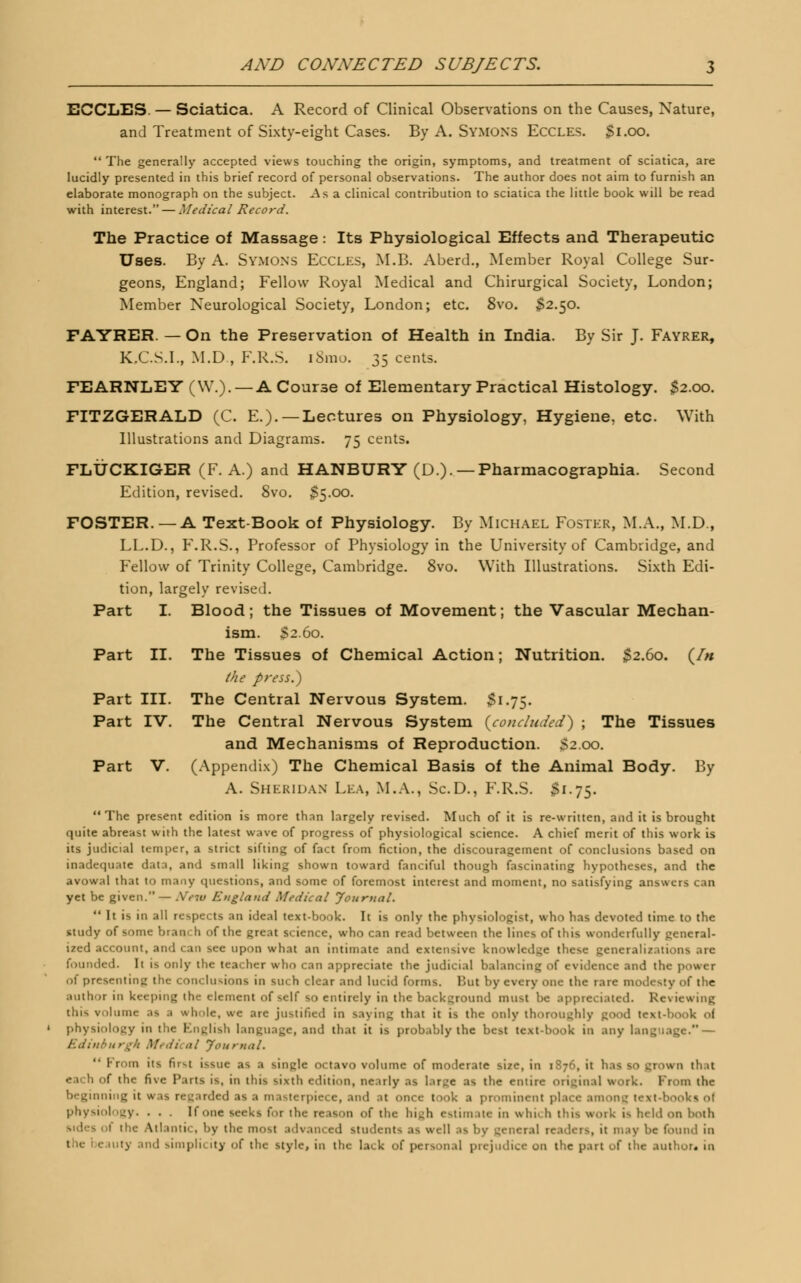 ECCLES. — Sciatica. A Record of Clinical Observations on the Causes, Nature, and Treatment of Sixty-eight Cases. By A. SYMONS Eccles. $i.oo.  The generally accepted views touching the origin, symptoms, and treatment of sciatica, are lucidly presented in this brief record of personal observations. The author does not aim to furnish an elaborate monograph on the subject. As a clinical contribution to sciatica the little book will be read with interest. — Medical Record. The Practice of Massage: Its Physiological Effects and Therapeutic Uses. By A. Symons Eccles, M.B. Aberd., Member Royal College Sur- geons, England; Fellow Royal Medical and Chirurgical Society, London; Member Neurological Society, London; etc. 8vo. $2.50. FAYRER. — On the Preservation of Health in India. By Sir J. Fayrer, K.C.S.I., M.D., F.R.S. l8mo. 35 cents. FEARNLEY (W.).— A Course of Elementary Practical Histology. $2.00. FITZGERALD (C. E.).—Lectures on Physiology, Hygiene, etc. With Illustrations and Diagrams. 75 cents. FLUCKIGER (F. A.) and HANBURY (D.). — Pharmacographia. Second Edition, revised. 8vo. $5.00. FOSTER. —A Text-Book of Physiology. By Michael Foster, M.A., M.D., LL.D., F.R.S., Professor of Physiology in the University of Cambridge, and Fellow of Trinity College, Cambridge. 8vo. With Illustrations. Sixth Edi- tion, largely revised. Part I. Blood; the Tissues of Movement; the Vascular Mechan- ism. $2.60. Part II. The Tissues of Chemical Action; Nutrition. $2.60. (/* the press.) Part III. The Central Nervous System. $1.75. Part IV. The Central Nervous System {concluded) ; The Tissues and Mechanisms of Reproduction. >2.oo. Part V. (Appendix) The Chemical Basis of the Animal Body. By A. Sheridan Lea, M.A., Sc.D., F.R.S. $1.75. The present edition is more than largely revised. Much of it is re-written, and it is brought quite abreast with the latest wave of progress of physiological science. A chief merit of this work is its judicial temper, a strict sifting of fact from fiction, the discouragement of conclusions based on inadequate data, and small liking shown toward fanciful though fascinating hypotheses, and the avowal that to many questions, and some of foremost interest and moment, no satisfying answers can yet be given.— .Veiu England Medical Journal.  It is in all respects an ideal text-book. It is only the physiologist, who has devoted time to the study of some bran, h of the great science, who can read between the lines of this wonderfully general- ized account, and can see upon what an intimate and extensive knowledge these generalizations are founded. It is only the teacher who can appreciate the judicial balancing of evidence and the power of presenting the conclusions in such clear and lucid forms. Hut by every one the rare modesty of the author in keeping the element of self so entirely in the background must be appreciated. Reviewing this volume .is .1 whole, we are justified in saying that it is the only thoroughly good text-hook of physiology in the English language, and that it is probably the best text-hook in any language. — Edinburgh Medical Journal. From its first issue as a single octavo volume of moderate size, in 1876, it his so grown that each of the five Tuts is, in this sixth edition, nearly as large as the entire original work. From the beginning it was regarded as a masterpiece, and at once took a prominent place anion- text-bookl ol physiology. . . . If one seeks for the reason of the huh estimate in win. h this work is held on both sides of the Atlantic, by the most advanced students .is well :is by general : 1; 111.iv be found in eauty and simplii ity of the style, in the lack of personal prejudice on the part of the author, in