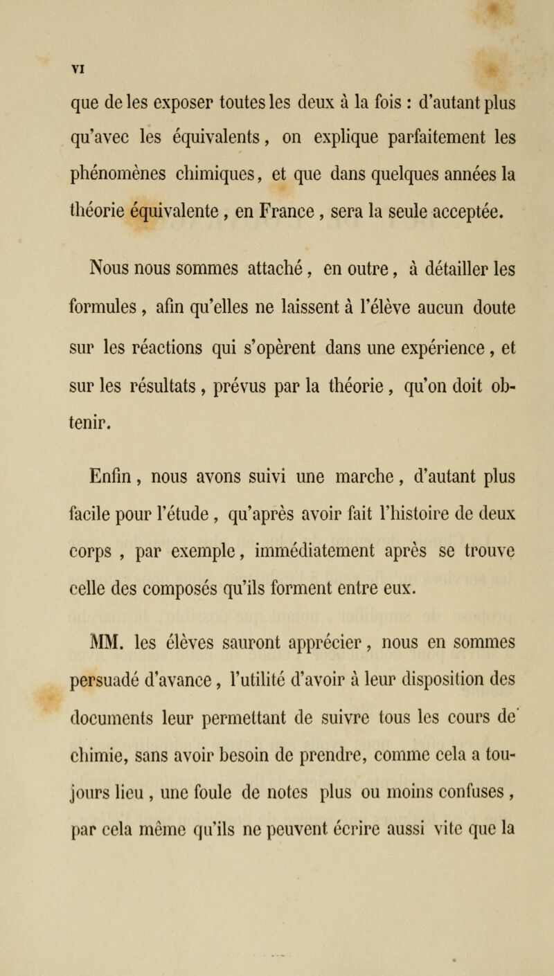 que de les exposer toutes les deux à la fois : d'autant plus qu'avec les équivalents, on explique parfaitement les phénomènes chimiques, et que dans quelques années la théorie équivalente, en France, sera la seule acceptée. Nous nous sommes attaché, en outre, à détailler les formules, afin qu'elles ne laissent à l'élève aucun doute sur les réactions qui s'opèrent dans une expérience , et sur les résultats , prévus par la théorie, qu'on doit ob- tenir. Enfin, nous avons suivi une marche, d'autant plus facile pour l'étude , qu'après avoir fait l'histoire de deux corps , par exemple, immédiatement après se trouve celle des composés qu'ils forment entre eux. MM. les élèves sauront apprécier, nous en sommes persuadé d'avance, l'utilité d'avoir à leur disposition des documents leur permettant de suivre tous les cours de' chimie, sans avoir besoin de prendre, comme cela a tou- jours lieu , une foule de notes plus ou moins confuses , par cela même qu'ils ne peuvent écrire aussi vite que la