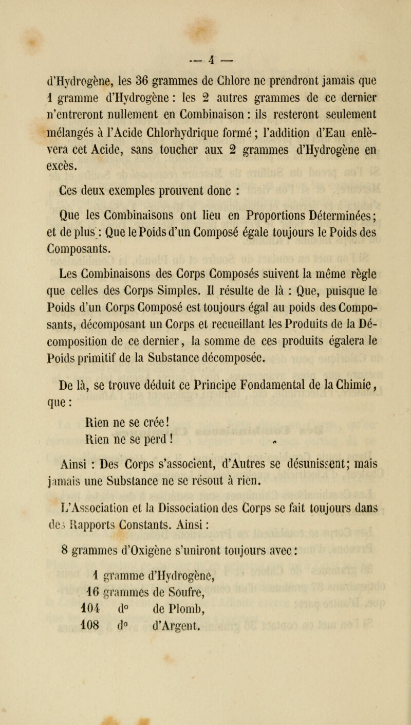 d'Hydrogène, les 36 grammes de Chlore ne prendront jamais que 1 gramme d'Hydrogène : les 2 autres grammes de ce dernier n'entreront nullement en Combinaison : ils resteront seulement mélangés à l'Acide Chlorhydrique formé ; l'addition d'Eau enlè- vera cet Acide, sans toucher aux 2 grammes d'Hydrogène en excès. Ces deux exemples prouvent donc : Que les Combinaisons ont lieu en Proportions Déterminées ; et de plus : Que le Poids d'un Composé égale toujours le Poids des Composants. Les Combinaisons des Corps Composés suivent la même règle que celles des Corps Simples. Il résulte de là : Que, puisque le Poids d'un Corps Composé est toujours égal au poids des Compo- sants, décomposant un Corps et recueillant les Produits de la Dé- composition de ce dernier, la somme de ces produits égalera le Poids primitif de la Substance décomposée. De là, se trouve déduit ce Principe Fondamental de la Chimie, que : Rien ne se crée ! Rien ne se perd ! Ainsi : Des Corps s'associent, d'Autres se désunissent; mais jamais une Substance ne se résout à rien. L'Association et la Dissociation des Corps se fait toujours dans dc> Rapports Constants. Ainsi : 8 grammes d'Oxigène s'uniront toujours avec : 4 gramme d'Hydrogène, 16 grammes de Soufre, 104 d° de Plomb, 108 i]^ d'Argent.