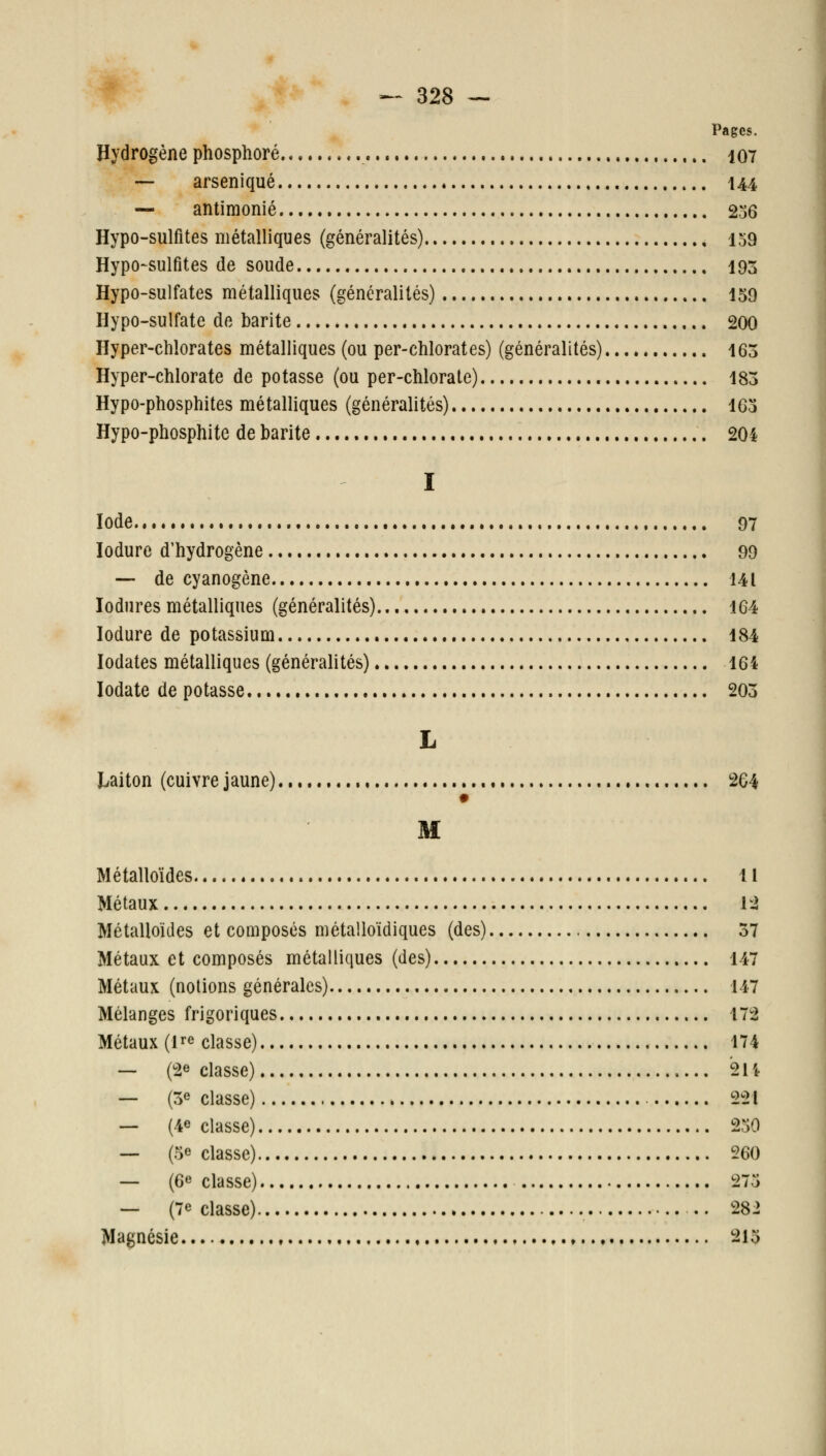 Pages. Hydrogène phosphore 107 —- arseniqué 144 — antimonié 2o6 Hypo-sulfites métalliques (généralités) 159 Hypo-sulfites de soude 193 Hypo-sulfates métalliques (généralités) 159 Hypo-sulfate de barite 200 Hyper-chlorates métalliques (ou per-chlorates) (généralités) 163 Hyper-chlorate de potasse (ou per-chlorate) 183 Hypo-phosphites métalliques (généralités) 163 Hypo-phosphite de barite 204 I Iode 97 lodure d'hydrogène 99 ■— de cyanogène 141 lodnres métalliques (généralités) 164 lodure de potassium 184 lodates métalliques (généralités) 164 lodate de potasse 203 L I^aiton (cuivre jaune) 264 M Métalloïdes Il Métaux li Métalloïdes et composés métalloïdiques (des) 37 Métaux et composés métalliques (des) 147 Métaux (notions générales) 147 Mélanges frigoriques 172 Métaux (l^e classe) 174 — (2e classe) 21 i — (3e classe) 221 — (4e classe) 250 — (5e classe) 260 — (6e classe) 275 — (7e classe) .. 282 Magnésie i^l5