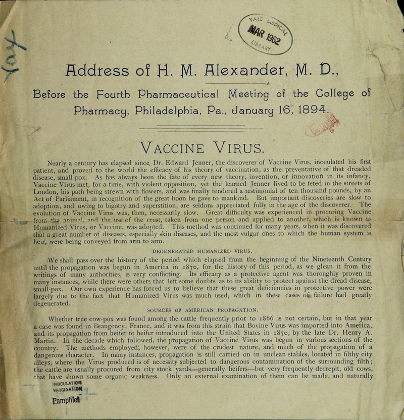 Address of H- M- Alexander, |VL D., .—/ Before the Fourth Pharmaceutical Meeting of the College 01 Pharmacy, Philadelphia, Pa., January 16, 1894. % Vaccine Virus. Nearly a century has elapsed since Dr. Edward Jenner, the discoverer of Vaccine Virus, inoculated his first patient, and proved to the world the efficacy of his theory of vaccination, as the preventative of that dreaded disease, small-pox. As has always been the fate of every new theory, invention, or innovation in its infancy, Vaccine Virus met, for a time, with violent opposition, yet the learned Jenner lived to be feted in the streets of London, his path being strewn with flowers, and was finally tendered a testimonial of ten thousand pounds, by an Act of Parliament, in recognition of the great boon he gave to mankind. Hut important discoveries are slow to adoption, and owing to bigotry and superstition, are seldom appreciated fully in the age of the discoverer. The evolution of Vaccine Virus was, then, necessarily slow. Great difficulty was experienced in procuring Vaccine fromfk? animal, ?.nd the use of the crust, taken from one person and applied to another, which is known Humanized Virus, or Vaccine, was adopted. This method was continued for many years, when it was discovered that a great number of diseases, especially skin diseases, and the most vulgar ones to which the human system is heir, were being conveyed from arm to arm. DEGENERATED HUMANIZED VIRUS. ■We shall pass over the history of the period which elapsed from the beginning of the Nineteenth Century until the propagation was begun in America in 1870, for the history of this period, as we glean it from the writings of many authorities, is very conflicting. Its efficacy as a protective agent was thoroughly proven in many instances, while there were others that left some doubts as to its ability to protect against the dread disease, small-pox. Our own experience has forced us to believe that these great deficiencies in protective power were largely due to the fact that Humanized Virus was much used, which in these cases ot failure had greatly degenerated. SOURCES OF AMERICAN PROPAGATION. Whether true cow-pox was found among the cattle frequently prior to 1866 is not certain, but in that year a case was found in Beaugency, France, and it was from this strain that Bovine Virus was imported into America, and its propagation from heifer to heifer introduced into the United States in 1870, by the late Dr. Henry A. Martin. In the decade which followed, the propagation of Vaccine Virus was begun in various sections of the country. The methods employed', however, were of the crudest nature, and much of the propagation of a dangerous character. In many instances, propagation is still carried on in unclean stables, located in filthy city alleys, where the Virus produced is of necessity subjected to dangerous contamination of the surrounding filth; the cattle are usually procured from city stock yards—generally heifers—but very frequently decrepit, old cows, that have shown some organic weakness. Only an external examination of them can be made, and naturally 1N0CULATI0H VACCINATIOU j Eampfitel