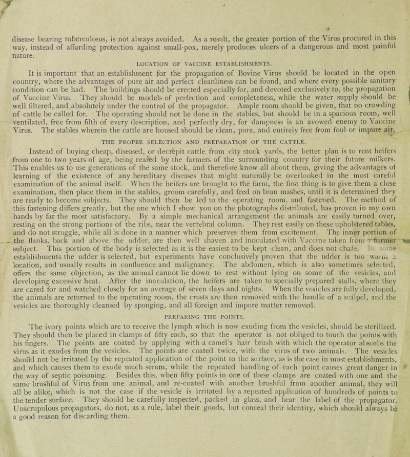 disease bearing tuberculosa, is not always avoided. As a result, the greater portion of the Virus procured in this way, instead of affording protection against small-pox, merely produces ulcers of a dangerous and most painful nature. LOCATION OF VACCINE ESTABLISHMENTS. It is important that an establishment for the propagation of Bovine Virus should be located in the open country, where the advantages of pure air and perfect cleanliness can be found, and where every possible sanitary condition can be had. The buildings should be erected especially for, and devoted exclusively to, the propagation of Vaccine Virus. They should be models of perfection and completeness, while the water supply should be well filtered, and absolutely under the control of the propagator. Ample room should be given, that no crowding of cattle be called for. The operating should not be done in the stables, but should be in a spacious room, well ventilated, free from filth of every description, and perfectly dry, for dampness is an avowed enemy to Vac i ine Virus. The stables wherein the cattle are housed should be clean, pure, and entirely free from foul or impure air. THE PROPER SELECTION AND PREPARATION OK THE CATTLE. Instead of buying cheap, diseased, or decrepit cattle from city stock yards, the better plan is to rent heifers from one to two years of age, being reared by the farmers of the surrounding country for their future milkers. This enables us to use generations of the same stock, and therefore know all about them, giving the advantages ol learning of the existence of any hereditary diseases that might naturally be overlooked in the most careful examination of the animal itself. When the heifers are brought to the farm, the first thing is to give them a i lose examination, then place them in the stables, groom carefully, and feed on bran mashes, until it is determined they are ready to become subjects. They should then be led to the operating room, and fastened. The method of this fastening differs greatly, but the one which I show you on the photographs distributed, has proven in my own hands by far the most satisfactory. By a simple mechanical arrangement the animals are easily turned over, resting on the strong portions of the ribs, near the vertebral column. They rest easily on these nphol ti red I ibles, and do not struggle, while all is done in a manner which preserves them from cm itement. The inni I portion ol . the flanks, back and above the udder, are then well shaven and inoculated with Vaccine taken from ;■ rnTBl subject. This portion of the body is sclec ted as it is the easiest to be kept c lean, and does not < hafi establishments the udder is selected, but experiments have conclusively proven that the udder is too wan,, .. location, and usually results in confluence and malignancy. The abdomen, which is also sometimes selei ted, offers the same objection, as the animal cannot lie down to rest without lying on some of the vesil les, and developing excessive heat. After the inoculation, the heifers are taken to specially prepared stalls, where they are cared for and watched closely for an average of seven days and nights. When the vesicles are fully developi d, the animals are returned to the operating room, the crusts are then removed with the handle of a scalpel, and the vesicles are thoroughly cleansed by sponging, and all foreign and impure matter removed. PREPARING THE POINTS. The ivory points which are to receive the lymph which is now exuding from the vesicles, should be sterilized. They should then be placed in clamps of fifty each, so that the operator is not obliged to touch the poinis with his lingers. The points are coated by applying with a camel's hair brush with which the operator absorbs the virus as it exudes from the vesicles. The points are coated twice, with the virus of two animals. The vesic les should not be irritated by the repeated application of the point to the surface, as is the case in most establishments, and which causes them to exude much serum, while the repeated handling of each point causes great danger in the way of septic poisoning. Besides this, when fifty points in one of these clamps are coated with one and the same brushful of Virus from one animal, and re-coated with another brushful from another animal, they will all be alike, which is not the case if the vesicle is irritated by a repeated application of hundreds of points to the tender surface. They should be carefully inspected, packed in glass, and bear the label of the propagator. Unscrupulous propagators, do not, as a rule, label their goods, but conceal their identity, which should always be a good reason for discarding them.