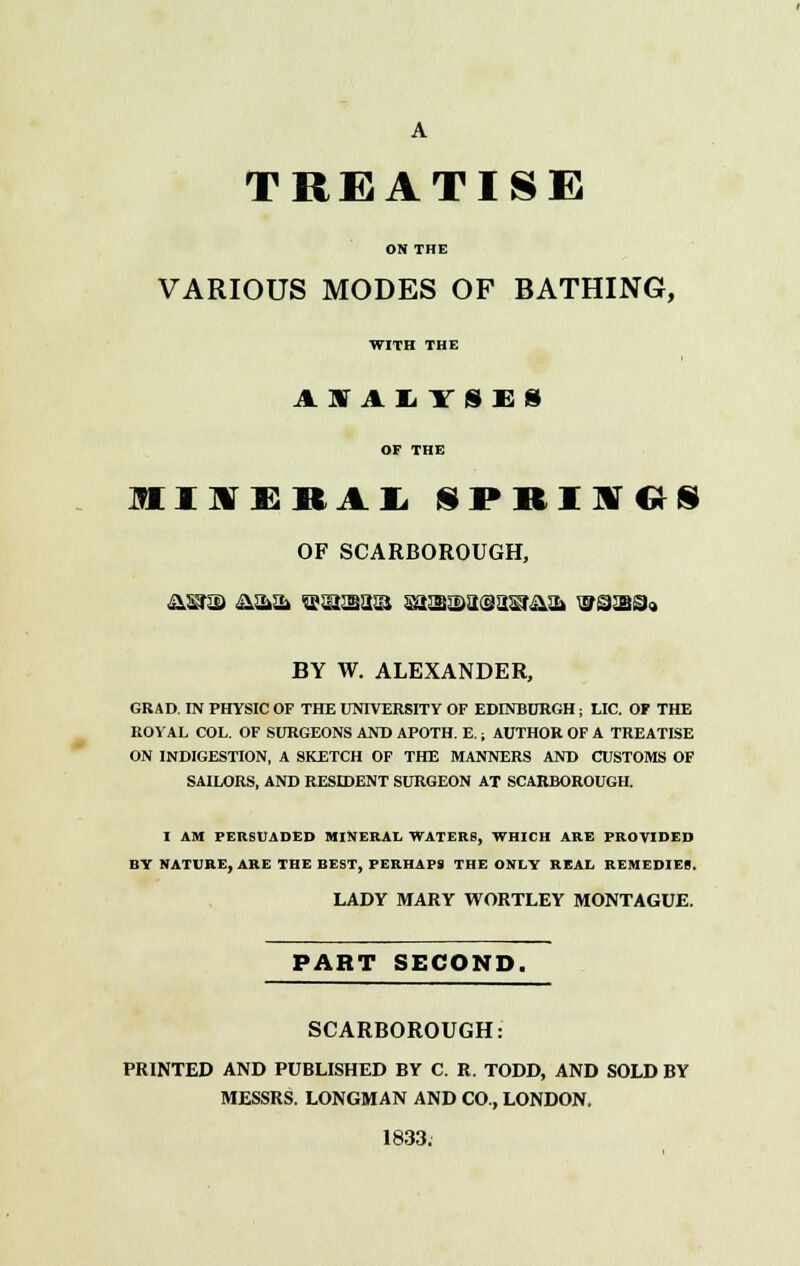 A TREATISE ON THE VARIOUS MODES OF BATHING, WITH THE ASTALYSEi OF THE IIXERALSPRINGS OF SCARBOROUGH, BY W. ALEXANDER, GRAD. IN PHYSIC OF THE UNIVERSITY OF EDINBURGH ; LIC. OF THE ROYAL COL. OF SURGEONS AND APOTH. E. i AUTHOR OF A TREATISE ON INDIGESTION, A SKETCH OF THE MANNERS AND CUSTOMS OF SAILORS, AND RESIDENT SURGEON AT SCARBOROUGH. I AM PERSUADED MINERAL WATERS, WHICH ARE PROVIDED BY NATURE, ARE THE BEST, PERHAPS THE ONLY REAL REMEDIES. LADY MARY WORTLEY MONTAGUE. PART SECOND. SCARBOROUGH: PRINTED AND PUBLISHED BY C. R. TODD, AND SOLD BY MESSRS. LONGMAN AND CO., LONDON, 1833.