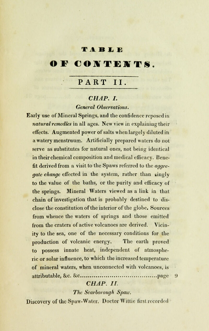 TABIE OF COITEITS. PART II CHAP. I. General Observations. Early use of Mineral Springs, and the confidence reposed in natural remedies in all ages. New view in explaining their effects. Augmented power of salts when largely diluted in a watery menstruum. Artificially prepared waters do not serve as substitutes for natural ones, not being identical in their chemical composition and medical efficacy. Bene- fit derived from a visit to the Spaws referred to the aggre- gate change effected in the system, rather than singly to the value of the baths, or the purity and efficacy of the springs. Mineral Waters viewed as a link in that chain of investigation that is probably destined to dis- close the constitution of the interior of the globe. Sources from whence the waters of springs and those emitted from the craters of active volcanoes are derived. Vicin- ity to the sea, one of the necessary conditions for the production of volcanic energy. The earth proved to possess innate heat, independent of atmosphe- ric or solar influence, to which the increased temperature of mineral waters, when unconnected with volcanoes, is attributable, &c. &c page CHAP. II. The Scarborough Spaw. Discovery of the Spaw-Water. Doctor Willie first recorded