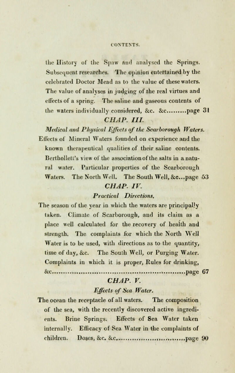 CONTENTS. the History of (lie Spaw rtnd analysed the Springs. Subsequent researches. The opinion entertained by the celebrated Doctor Mead as to the value of these waters. The value of analyses in judging of the real virtues and effects of a spring. The saline and gaseous contents of the waters individually considered, &c. &c P»ge 31 CHAP. III. Medical and Physical Effects of tlie Scarborough Waters. Effects of Mineral Waters founded on experience and the known therapeutical qualities of their saline contents. Berthollett's view of the associationof the salts in a natu- ral water. Particular properties of the Scarborough Waters. The North Well. The South Well, &c...page 53 CHAP. IV. Practical Directions, The season of the year in which the waters are principally taken. Climate of Scarborough, and its claim as a place well calculated for the recovery of health and strength. The complaints for which the North Well Water is to be used, with directions as to the quantity, time of day, &c. The South Well, or Purging Water. Complaints in which it is proper, Rules for drinking, &c page 67 CHAP. V. Effects of Sea Water. The ocean the receptacle of all waters. The composition of the sea, with the recently discovered active ingredi- ents. Brine Springs. Effects of Sea Water taken internally. Efficacy of Sea AVater in the complaints of children. Doses, &c. &c page 90