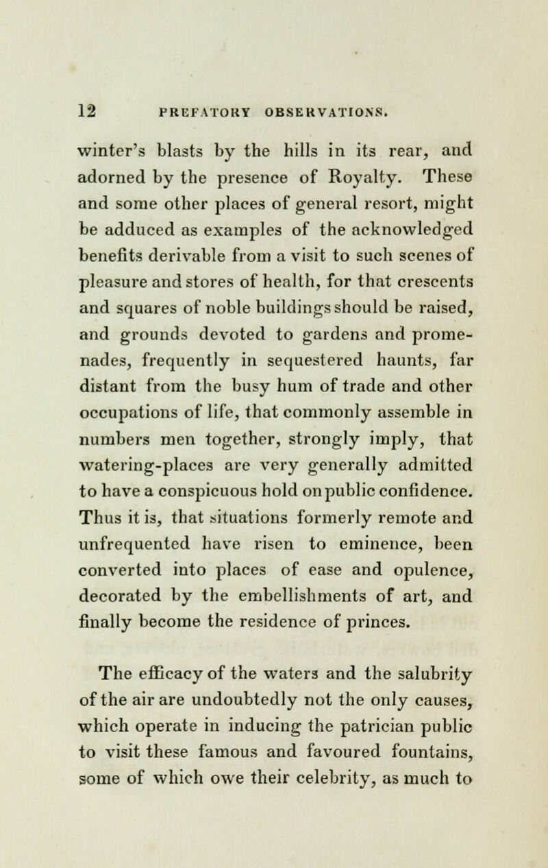 winter's blasts by the hills in its rear, and adorned by the presence of Royalty. These and some other places of general resort, might be adduced as examples of the acknowledged benefits derivable from a visit to such scenes of pleasure and stores of health, for that crescents and squares of noble buildings should be raised, and grounds devoted to gardens and prome- nades, frequently in sequestered haunts, far distant from the busy hum of trade and other occupations of life, that commonly assemble in numbers men together, strongly imply, that watering-places are very generally admitted to have a conspicuous hold on public confidence. Thus it is, that situations formerly remote and unfrequented have risen to eminence, been converted into places of ease and opulence, decorated by the embellishments of art, and finally become the residence of princes. The efficacy of the waters and the salubrity of the air are undoubtedly not the only causes, which operate in inducing the patrician public to visit these famous and favoured fountains, some of which owe their celebrity, as much to