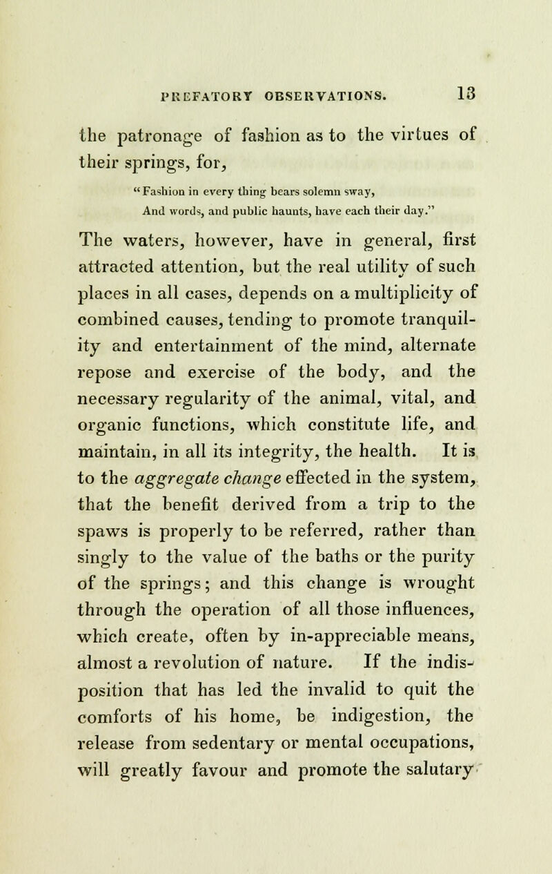 the patronage of fashion as to the virtues of their springs, for, Fashion in every thing bears solemn sway, And words, and public haunts, have each their day. The waters, however, have in general, first attracted attention, but the real utility of such places in all cases, depends on a multiplicity of combined causes, tending to promote tranquil- ity and entertainment of the mind, alternate repose and exercise of the body, and the necessary regularity of the animal, vital, and organic functions, which constitute life, and maintain, in all its integrity, the health. It is to the aggregate change effected in the system, that the benefit derived from a trip to the spaws is properly to be referred, rather than singly to the value of the baths or the purity of the springs; and this change is wrought through the operation of all those influences, which create, often by in-appreciable means, almost a revolution of nature; If the indis- position that has led the invalid to quit the comforts of his home, be indigestion, the release from sedentary or mental occupations, will greatly favour and promote the salutary