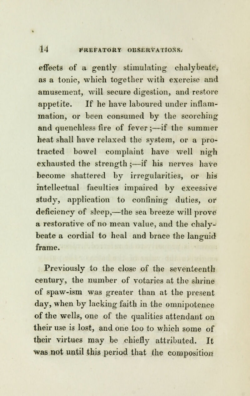 effects of a gently stimulating chalybeate, as a tonic, which together with exercise and amusement, will secure digestion, and restore appetite. If he have laboured under inflam- mation, or been consumed by the scorching and quenchless fire of fever;—if the summer heat shall have relaxed the system, or a pro- tracted bowel complaint have well nigh exhausted the strength ;—if his nerves have become shattered by irregularities, or his intellectual faculties impaired by excessive study, application to confining duties, or deficiency of sleep,—the sea breeze will prove a restorative of no mean value, and the chaly- beate a cordial to heal and brace the languid frame. Previously to the close of the seventeenth century, the number of votaries at the shrine of spaw-ism was greater than at the present day, when by lacking faith in the omnipotence of the wells, one of the qualities attendant on their use is lost, and one too to which some of their virtues may be chiefly attributed. It was not until this period that the composition