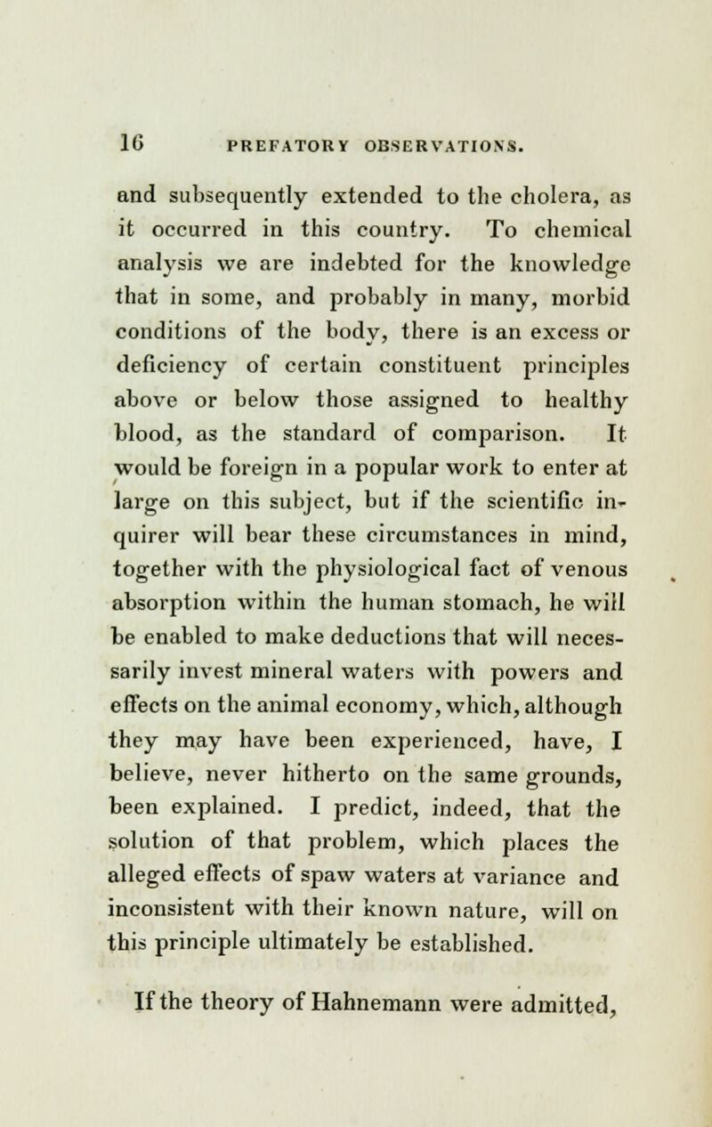 and subsequently extended to the cholera, as it occurred in this country. To chemical analysis we are indebted for the knowledge that in some, and probably in many, morbid conditions of the body, there is an excess or deficiency of certain constituent principles above or below those assigned to healthy blood, as the standard of comparison. It would be foreign in a popular work to enter at large on this subject, but if the scientific in- quirer will bear these circumstances in mind, together with the physiological fact of venous absorption within the human stomach, he will be enabled to make deductions that will neces- sarily invest mineral waters with powers and effects on the animal economy, which, although they may have been experienced, have, I believe, never hitherto on the same grounds, been explained. I predict, indeed, that the solution of that problem, which places the alleged effects of spaw waters at variance and inconsistent with their known nature, will on this principle ultimately be established. If the theory of Hahnemann were admitted,