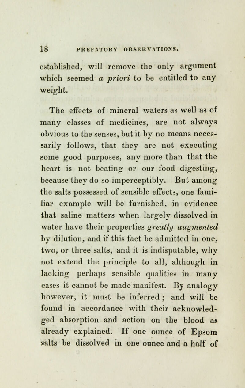 established, will remove the only argument which seemed a priori to be entitled to any weight. The effects of mineral waters as well as of many classes of medicines, are not always obvious to the senses, but it by no means neces- sarily follows, that they are not executing some good purposes, any more than that the heart is not beating or our food digesting, because they do so imperceptibly. But among the salts possessed of sensible effects, one fami- liar example will be furnished, in evidence that saline matters when largely dissolved in water have their properties greatly augmented by dilution, and if this fact be admitted in one, two, or three salts, and it is indisputable, why not extend the principle to all, although in lacking perhaps sensible qualities in many cases it cannot be made manifest. By analogy however, it must be inferred ; and will be found in accordance with their acknowled- ged absorption and action on the blood as already explained. If one ounce of Epsom salts be dissolved in one ounce and a half of