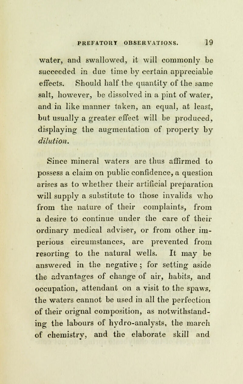 water, and swallowed, it will commonly be succeeded in due time by certain appreciable effects. Should half the quantity of the same salt, however, be dissolved in a pint of water, and in like manner taken, an equal, at least, but usually a greater effect will be produced, displaying the augmentation of property by dilution. Since mineral waters are thus affirmed to possess a claim on public confidence, a question arises as to whether their artificial preparation will supply a substitute to those invalids who from the nature of their complaints, from a desire to continue under the care of their ordinary medical adviser, or from other im- perious circumstances, are prevented from resorting to the natural wells. It may be answered in the negative ; for setting aside the advantages of change of air, habits, and occupation, attendant on a visit to the spaws, the waters cannot be used in all the perfection of their orignal composition, as notwithstand- ing the labours of hydro-analysts, the march of chemistry, and the elaborate skill and