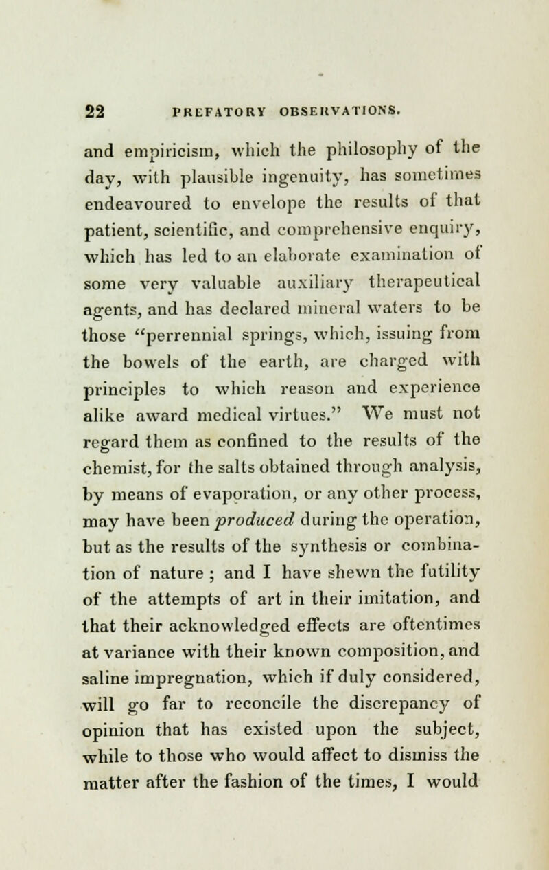 and empiricism, which the philosophy of the day, with plausible ingenuity, has sometimes endeavoured to envelope the results of that patient, scientific, and comprehensive enquiry, which has led to an elaborate examination of some very valuable auxiliary therapeutical agents, and has declared mineral waters to be those perrennial springs, which, issuing from the bowels of the earth, are charged with principles to which reason and experience alike award medical virtues. We must not regard them as confined to the results of the chemist, for the salts obtained through analysis, by means of evaporation, or any other process, may have been produced during the operation, but as the results of the synthesis or combina- tion of nature ; and I have shewn the futility of the attempts of art in their imitation, and that their acknowledged effects are oftentimes at variance with their known composition, and saline impregnation, which if duly considered, will go far to reconcile the discrepancy of opinion that has existed upon the subject, while to those who would affect to dismiss the matter after the fashion of the times, I would