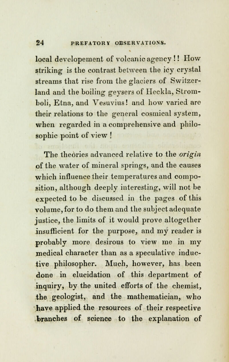 local developement of volcanic agency !! How striking is the contrast between the icy crystal streams that rise from the glaciers of Switzer- land and the boiling geysers of Heckla, Strom- boli, Etna, and Vesuvius! and how varied are their relations to the general cosmical system, when regarded in a comprehensive and philo- sophic point of view ! The theories advanced relative to the origin of the water of mineral springs, and the causes which influence their temperatures and compo- sition, although deeply interesting, will not be expected to be discussed in the pages of this volume, for to do them and the subject adequate justice, the limits of it would prove altogether insufficient for the purpose, and my reader is probably more desirous to view me in my medical character than as a speculative induc- tive philosopher. Much, however, has been done in elucidation of this department of inquiry, by the united efforts of the chemist, the geologist, and the mathematician, who have applied the resources of their respective branches of science to the explanation of