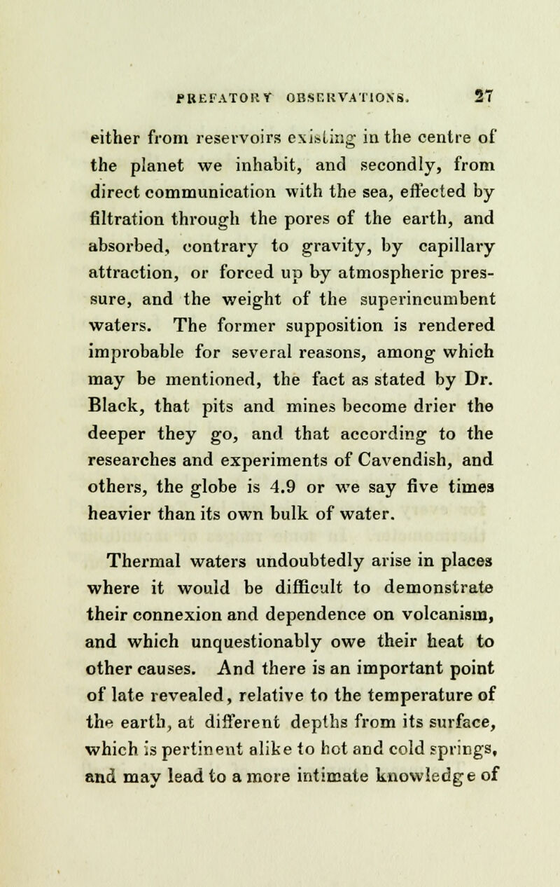 either from reservoirs existing in the centre of the planet we inhabit, and secondly, from direct communication with the sea, effected by filtration through the pores of the earth, and absorbed, contrary to gravity, by capillary attraction, or forced up by atmospheric pres- sure, and the weight of the superincumbent waters. The former supposition is rendered improbable for several reasons, among which may be mentioned, the fact as stated by Dr. Black, that pits and mines become drier the deeper they go, and that according to the researches and experiments of Cavendish, and others, the globe is 4.9 or we say five times heavier than its own bulk of water. Thermal waters undoubtedly arise in places where it would be difficult to demonstrate their connexion and dependence on volcanism, and which unquestionably owe their heat to other causes. And there is an important point of late revealed, relative to the temperature of the earth, at different depths from its surface, which is pertinent alike to hot and cold springs, and may lead to a more intimate knowledge of