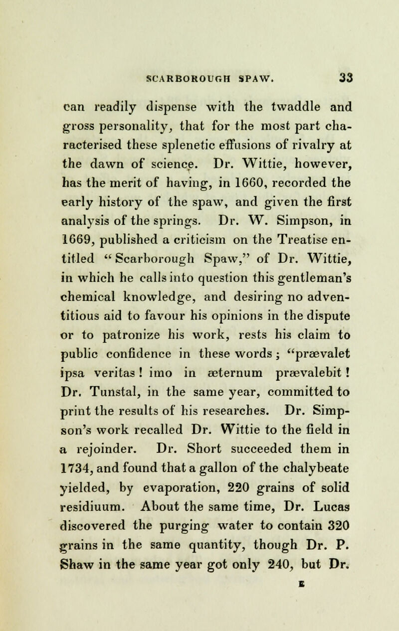 can readily dispense with the twaddle and gross personality, that for the most part cha- racterised these splenetic effusions of rivalry at the dawn of science. Dr. Wittie, however, has the merit of having, in 1660, recorded the early history of the spaw, and given the first analysis of the springs. Dr. W. Simpson, in 1669, published a criticism on the Treatise en- titled  Scarborough Spaw, of Dr. Wittie, in which he calls into question this gentleman's chemical knowledge, and desiring no adven- titious aid to favour his opinions in the dispute or to patronize his work, rests his claim to public confidence in these words; preevalet ipsa Veritas! imo in eeternum praevalebit! Dr. Tunstal, in the same year, committed to print the results of his researches. Dr. Simp- son's work recalled Dr. Wittie to the field in a rejoinder. Dr. Short succeeded them in 1734, and found that a gallon of the chalybeate yielded, by evaporation, 220 grains of solid residiuum. About the same time, Dr. Lucas discovered the purging water to contain 320 grains in the same quantity, though Dr. P. Shaw in the same year got only 240, but Dr. s