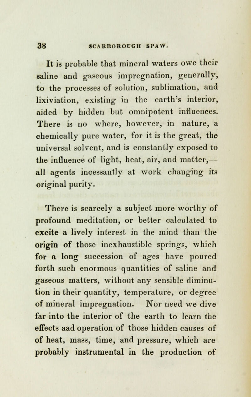 It is probable that mineral waters owe their saline and gaseous impregnation, generally, to the processes of solution, sublimation, and lixiviation, existing in the earth's interior, aided by hidden but omnipotent influences. There is no where, however, in nature, a chemically pure water, for it is the great, the universal solvent, and is constantly exposed to the influence of light, heat, air, and matter,— all agents incessantly at work changing its original purity. There is scarcely a subject more worthy of profound meditation, or better calculated to excite a lively interest in the mind than the origin of those inexhaustible springs, which for a long succession of ages have poured forth such enormous quantities of saline and gaseous matters, without any sensible diminu- tion in their quantity, temperature, or degree of mineral impregnation. Nor need we dive far into the interior of the earth to learn the effects aad operation of those hidden causes of of heat, mass, time, and pressure, which are probably instrumental in the production of