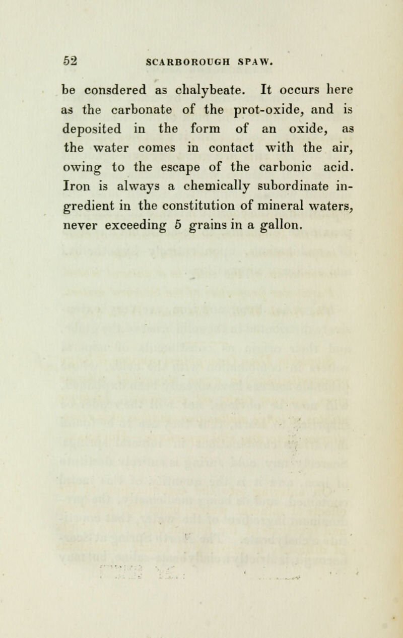 be consdered as chalybeate. It occurs here as the carbonate of the prot-oxide, and is deposited in the form of an oxide, as the water comes in contact with the air, owing to the escape of the carbonic acid. Iron is always a chemically subordinate in- gredient in the constitution of mineral waters, never exceeding 5 grains in a gallon.