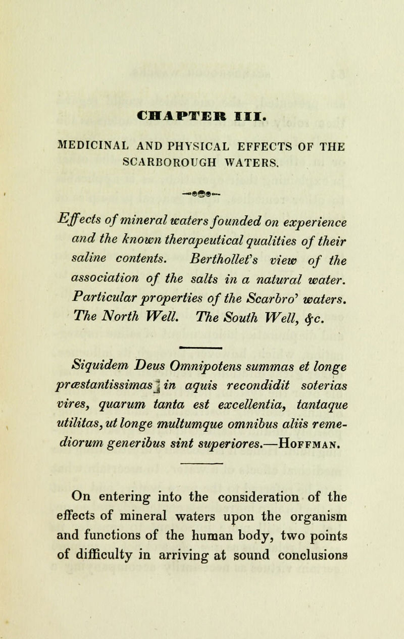 CHAPTER III. MEDICINAL AND PHYSICAL EFFECTS OF THE SCARBOROUGH WATERS. —•«©»<— Effects of mineral waters founded on experience and the known therapeutical qualities of their saline contents. Berthollef s view of the association of the salts in a natural water. Particular properties of the Scarbro'' waters. The North Well. The South Well, #c. Siquidem Deus Omnipotens summas et longe prcestantissimasJ in aquis recondidit soterias vires, quarum tanta est excellentia, tantaque utilitas, ut longe multumque omnibus aliis reme- diorum generibus sint superiores.—Hoffman. On entering into the consideration of the effects of mineral waters upon the organism and functions of the human body, two points of difficulty in arriving at sound conclusions