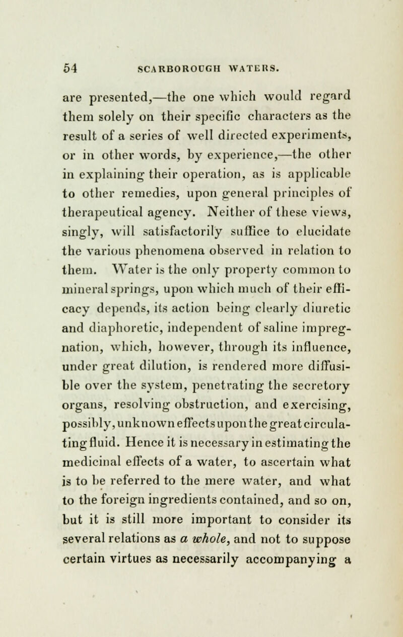 are presented,—the one which would regard them solely on their specific characters as the result of a series of well directed experiments, or in other words, by experience,—the other in explaining their operation, as is applicable to other remedies, upon general principles of therapeutical agency. Neither of these views, singly, will satisfactorily suffice to elucidate the various phenomena observed in relation to them. Water is the only property common to mineral springs, upon which much of their effi- cacy depends, its action being clearly diuretic and diaphoretic, independent of saline impreg- nation, which, however, through its influence, under great dilution, is rendered more diffusi- ble over the system, penetrating the secretory organs, resolving obstruction, and exercising, possibly, unknown effects upon the great circula- ting fluid. Hence it is necessary in estimating the medicinal effects of a water, to ascertain what is to be referred to the mere water, and what to the foreign ingredients contained, and so on, but it is still more important to consider its several relations as a whole, and not to suppose certain virtues as necessarily accompanying a