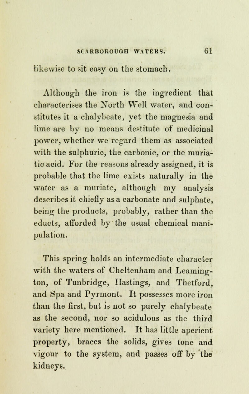 likewise to sit easy on the stomach. Although the iron is the ingredient that characterises the North Well water, and con- stitutes it a chalybeate, yet the magnesia and lime are by no means destitute of medicinal power, whether we regard them as associated with the sulphuric, the carbonic, or the muria- tic acid. For the reasons already assigned, it is probable that the lime exists naturally in the water as a muriate, although my analysis describes it chiefly as a carbonate and sulphate, being the products, probably, rather than the educts, afforded by the usual chemical mani- pulation. This spring holds an intermediate character with the waters of Cheltenham and Leaming- ton, of Tunbridge, Hastings, and Thetford, and Spa and Pyrmont. It possesses more iron than the first, but is not so purely chalybeate as the second, nor so acidulous as the third variety here mentioned. It has little aperient property, braces the solids, gives tone and vigour to the system, and passes off by the kidneys.