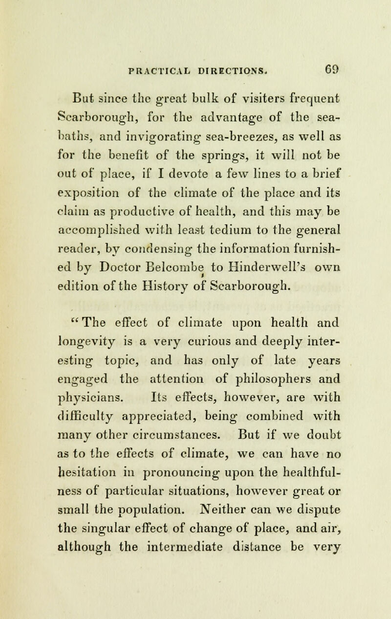 But since the great bulk of visiters frequent Scarborough, for the advantage of the sea- baths, and invigorating sea-breezes, as well as for the benefit of the springs, it will not be out of place, if I devote a few lines to a brief exposition of the climate of the place and its claim as productive of health, and this may be accomplished with least tedium to the general reader, by condensing the information furnish- ed by Doctor Belcombe to Hinderwell's own edition of the History of Scarborough.  The effect of climate upon health and longevity is a very curious and deeply inter- esting topic, and has only of late years engaged the attention of philosophers and physicians. Its effects, however, are with difficulty appreciated, being combined with many other circumstances. But if we doubt as to the effects of climate, we can have no hesitation in pronouncing upon the healthful- ness of particular situations, however great or small the population. Neither can we dispute the singular effect of change of place, and air, although the intermediate distance be very