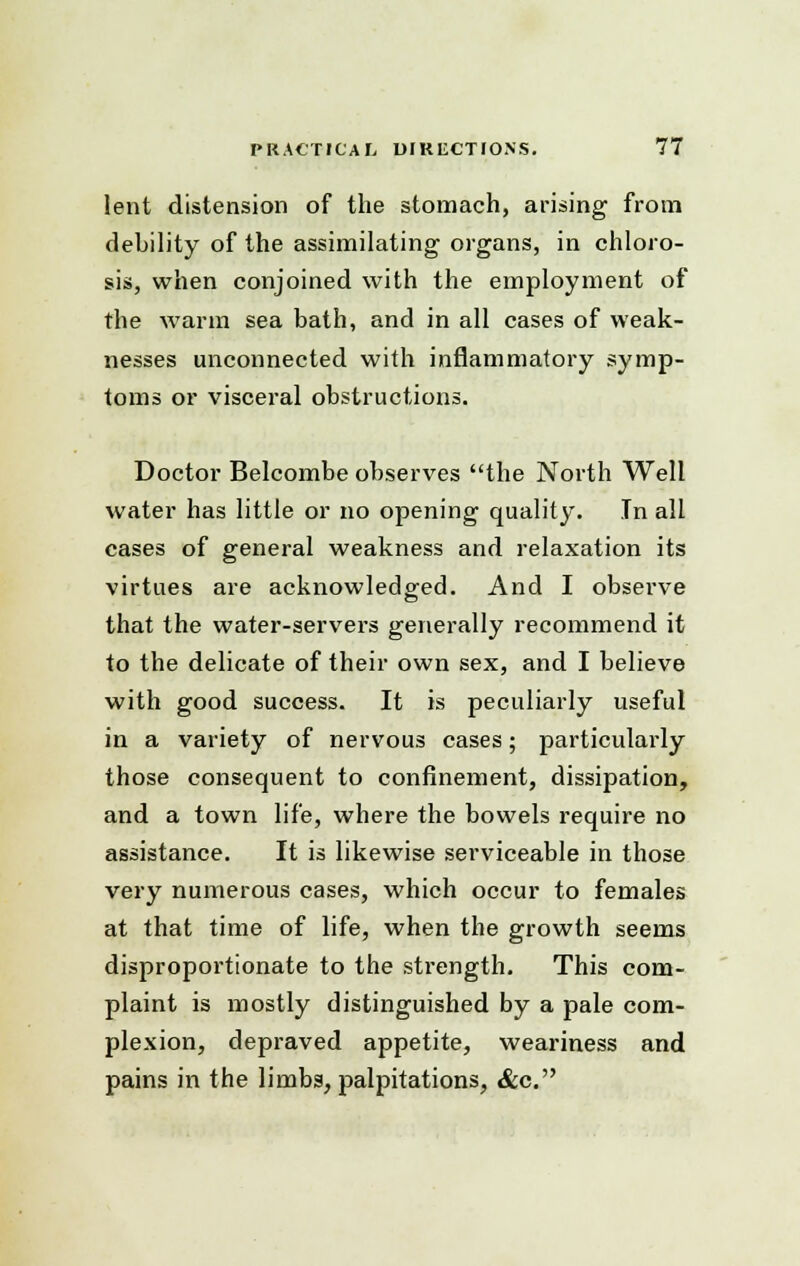 lent distension of the stomach, arising from debility of the assimilating organs, in chloro- sis, when conjoined with the employment of the warm sea bath, and in all cases of weak- nesses unconnected with inflammatory symp- toms or visceral obstructions. Doctor Belcombe observes the North Well water has little or no opening quality. In all cases of general weakness and relaxation its virtues are acknowledged. And I observe that the water-servers generally recommend it to the delicate of their own sex, and I believe with good success. It is peculiarly useful in a variety of nervous cases; particularly those consequent to confinement, dissipation, and a town life, where the bowels require no assistance. It is likewise serviceable in those very numerous cases, which occur to females at that time of life, when the growth seems disproportionate to the sti-ength. This com- plaint is mostly distinguished by a pale com- plexion, depraved appetite, weariness and pains in the limbs, palpitations, &c.