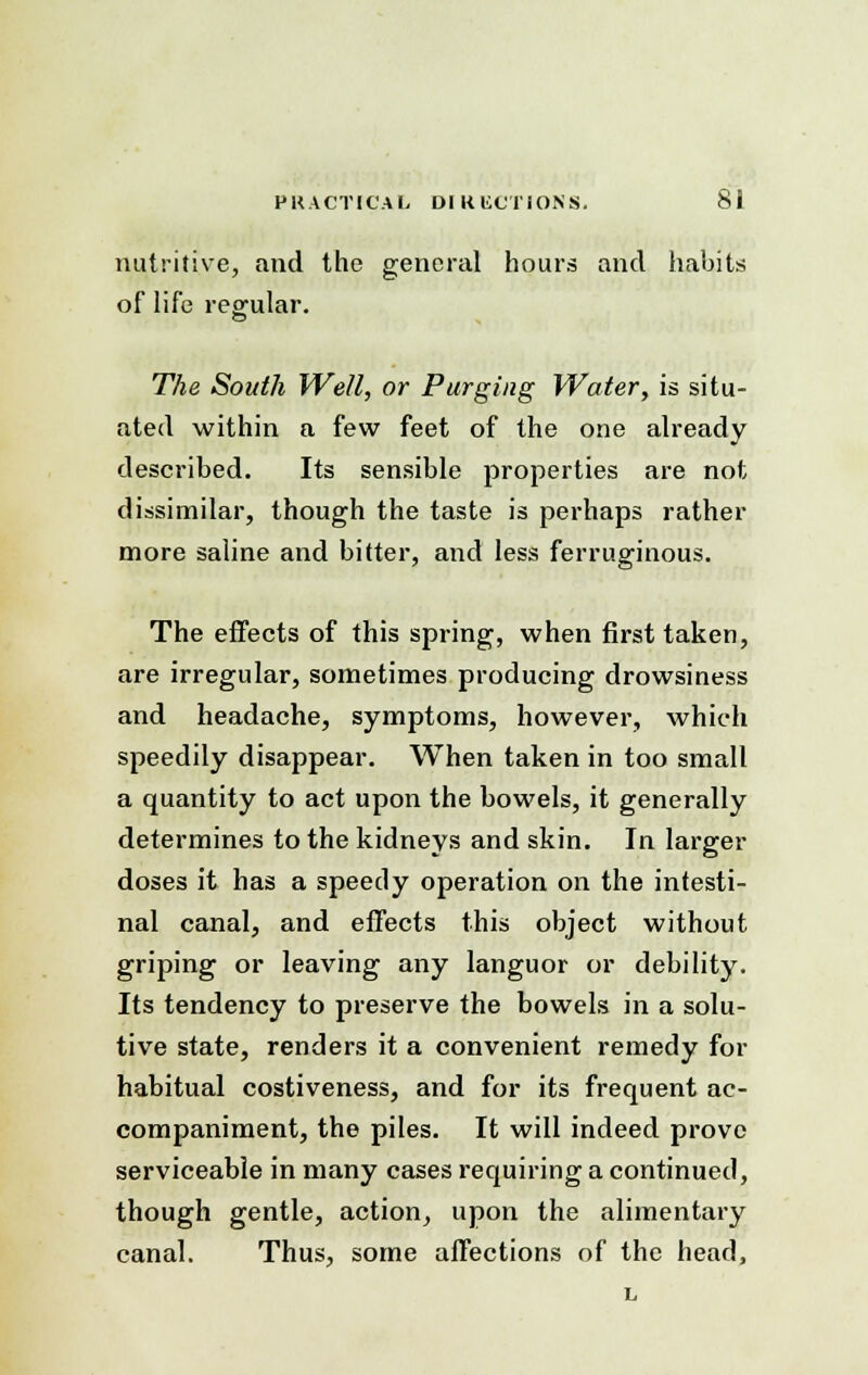 nutritive, and the general hours and habits of life regular. The South Well, or Purging Water, is situ- ated within a few feet of the one already described. Its sensible properties are not dissimilar, though the taste is perhaps rather more saline and bitter, and less ferruginous. The effects of this spring, when first taken, are irregular, sometimes producing drowsiness and headache, symptoms, however, which speedily disappear. When taken in too small a quantity to act upon the bowels, it generally determines to the kidneys and skin. In larger doses it has a speedy operation on the intesti- nal canal, and effects this object without griping or leaving any languor or debility. Its tendency to preserve the bowels in a solu- tive state, renders it a convenient remedy for habitual costiveness, and for its frequent ac- companiment, the piles. It will indeed prove serviceable in many cases requiring a continued, though gentle, action, upon the alimentary canal. Thus, some affections of the head,