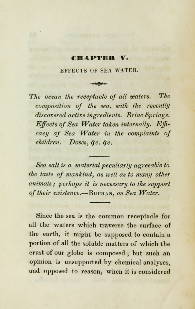 CHAPTER V. EFFECTS OF SEA WATER. The ocean the receptacle of all waters. The composition of the sea, with the recently discovered active ingredients. Brine Springs. Effects of Sea Water taken internally. Effi- cacy af Sea Water in the complaints of children. Doses, 6fc. $c. Sea salt is a material peculiarly agreeable to the taste of mankind, as well as to many other animals ; perhaps it is necessary to the support of their existence.—Buciian, on Sea Water. Since the sea is the common receptacle for all the waters which traverse the surface of the earth, it might be supposed to contain a portion of all the soluble matters of which the crust of our globe is composed ; but such an opinion is unsupported by chemical analyses, and opposed to reason, when it is considered