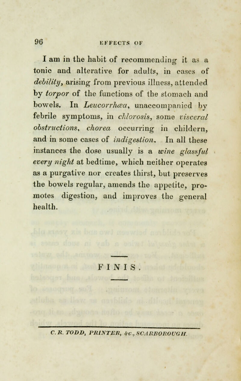 I am in the habit of recommending it as a tonic and alterative for adults, in cases of debility, arising from previous illuess, attended by torpor of the functions of the stomach and bowels. In Leucorrhcea, unaccompanied by febrile symptoms, in chlorosis, some visceral obstructions, chorea occurring in childern, and in some cases of indigestion. In all these instances the dose usually is a wine glassful every night at bedtime, which neither operates as a purgative nor creates thirst, but preserves the bowels regular, amends the appetite, pro- motes digestion, and improves the general health. FINIS C.R. TODD, PRINTER, IfC, SCARROROUGH.