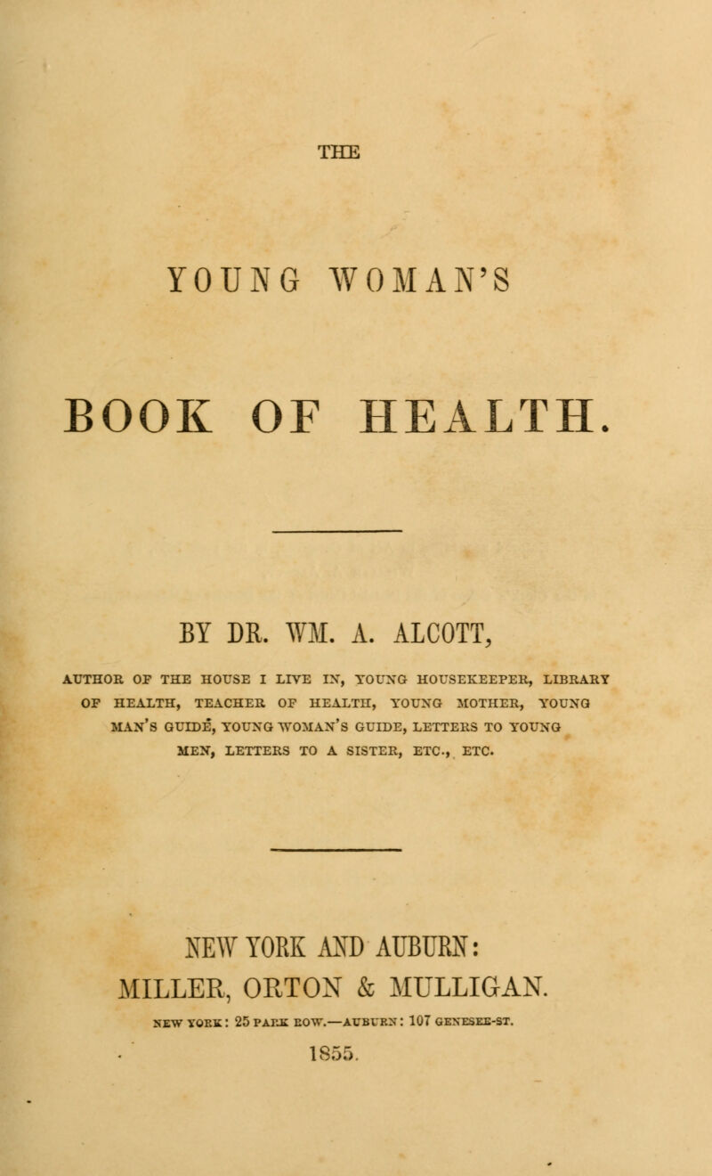 THE YOUNG WOMAN'S BOOK OF HEALTH. BY DR. ¥M. A. ALCOTT, AUTHOR OP THE HOUSE I LIVE IN, YOUNG HOUSEKEEPER, LIBRARY OP HEALTH, TEACHER OF HEALTH, YOUNG MOTHER, YrOUNQ MAN'S GUIDE, YOUNG ^'OMAN'S GUIDE, LETTERS TO YOUNG MEN, LETTERS TO A SISTER, ETC, ETC. NEW YORK AND-AUBURN: MILLER, ORTON & MULLIGAN. SEW YORK I 25 PARK ROW.—AUBURN : 107 GENESEE-ST. 1855.