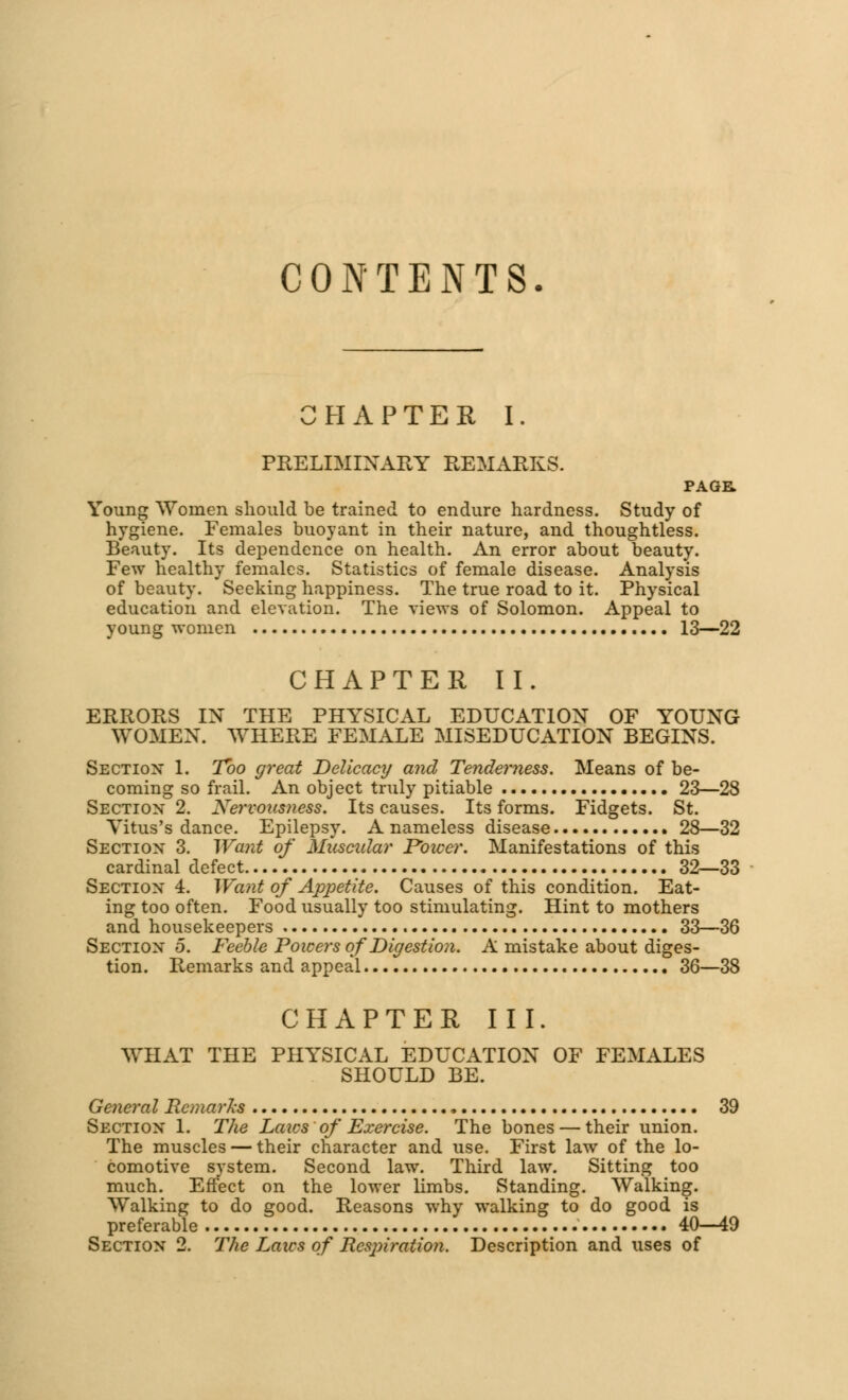 CONTENTS. CHAPTER I. PRELIMINARY REMARKS. PAGE. Young Women should be trained to endure hardness. Study of hygiene. Females buoyant in their nature, and thoughtless. Beauty. Its dependence on health. An error about beauty. Few healthy females. Statistics of female disease. Analysis of beauty. Seeking happiness. The true road to it. Physical education and elevation. The views of Solomon. Appeal to young women 13—22 CHAPTER II. ERRORS IN THE PHYSICAL EDUCATION OF YOUNG WOMEN. WHERE FEMALE MISEDUCATION BEGINS. Section 1. Too great Delicacy and Tenderness. Means of be- coming so frail. An object truly pitiable 23—28 Section 2. Nervousness. Its causes. Its forms. Fidgets. St. Yitus's dance. Epilepsy. A nameless disease 28—32 Section 3. Want of Muscidar Power. Manifestations of this cardinal defect 32—33 Section 4. Want of Appetite. Causes of this condition. Eat- ing too often. Food usually too stimulating. Hint to mothers and housekeepers 33—36 Section 5. Feeble Powers of Digestion. A mistake about diges- tion. Remarks and appeal 36—38 CHAPTER III. WHAT THE PHYSICAL EDUCATION OF FEMALES SHOULD BE. General Remarks 39 Section 1. The Laics of Exercise. The bones — their union. The muscles — their character and use. First law of the lo- comotive system. Second law. Third law. Sitting too much. Effect on the lower limbs. Standing. Walking. Walking to do good. Reasons why walking to do good is preferable 40—49 Section 2. The Laics of Rcsjnration. Description and uses of