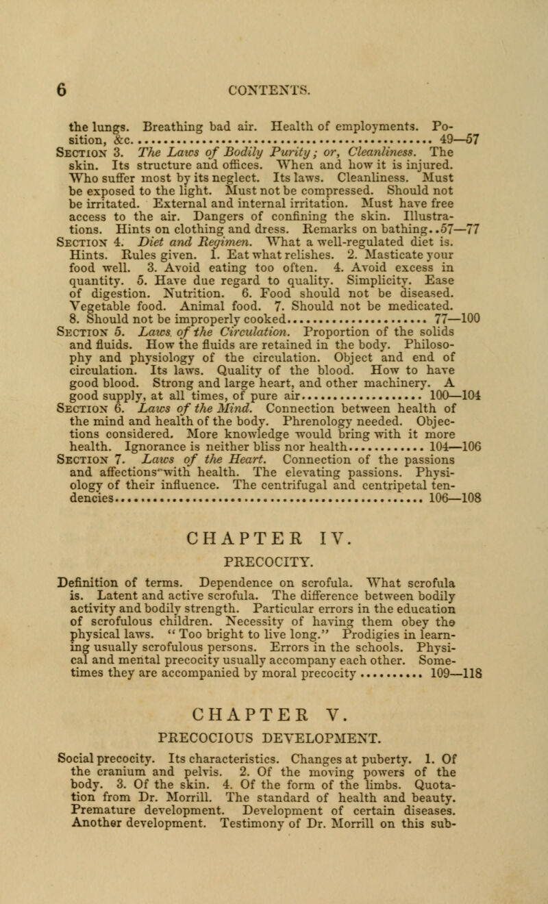 the lungs. Breathing bad air. Health of employments. Po- sition, &c 49—57 Section 3. The Laics of Bodily Purity; or, Cleanliness. The skin. Its structure and offices. When and how it is injured. Who suffer most by its neglect. Its laws. Cleanliness. Must be exposed to the light. Must not be compressed. Should not be irritated. External and internal irritation. Must have free access to the air. Dangers of confining the skin. Illustra- tions. Hints on clothing and dress. Remarks on bathing..57—77 Section 4. Diet and Regimen, What a well-regulated diet is. Hints. Rules given. 1. Eat what relishes. 2. Masticate your food well. 3. Avoid eating too often. 4. Avoid excess in quantity. 5. Have due regard to quality. Simplicity. Ease of digestion. Nutrition. 6. Food should not be diseased. Vegetable food. Animal food. 7. Should not be medicated. 8. Should not be improperly cooked 77—100 Section 5. Laics, of the Circulation. Proportion of the solids and fluids. How the fluids are retained in the body. Philoso- phy and physiology of the circulation. Object and end of circulation. Its laws. Quality of the blood. How to have good blood. Strong and large heart, and other machinery. A good supply, at all times, of pure air 100—104 Section 6. Laws of the Mind. Connection between health of the mind and health of the body. Phrenology needed. Objec- tions considered. More knowledge would bring with it more health. Ignorance is neither bliss nor health 104—106 Section 7. Laics of the Heart. Connection of the passions and affections^with health. The elevating passions. Physi- ology of their influence. The centrifugal and centripetal ten- dencies 106—108 CHAPTER IV. PRECOCITY. Definition of terms. Dependence on scrofula. What scrofula is. Latent and active scrofula. The difference between bodily activity and bodily strength. Particular errors in the education of scrofulous children. Necessity of having them obey the physical laws.  Too bright to live long. Prodigies in learn- ing usually scrofulous persons. Errors in the schools. Physi- cal and mental precocity usually accompany each other. Some- times they are accompanied by moral precocity 109—118 CHAPTER V. PRECOCIOUS DEVELOPMENT. Social precocity. Its characteristics. Changes at puberty. 1. Of the cranium and pelvis. 2. Of the moving powers of the body. 3. Of the skin. 4. Of the form of the limbs. Quota- tion from Dr. Morrill. The standard of health and beauty. Premature development. Development of certain diseases. Another development. Testimony of Dr. Morrill on this sub-