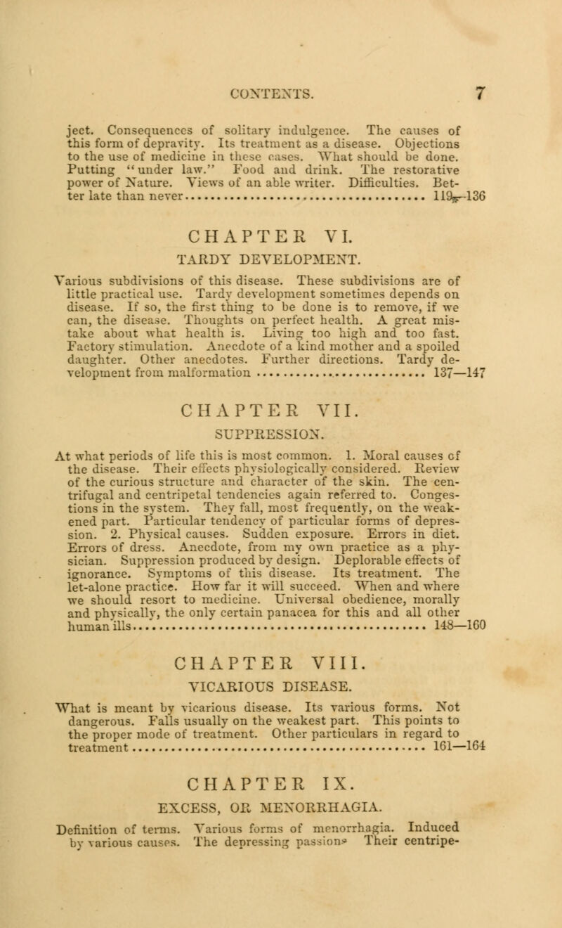 ject. Consequences of solitary indulgence. The causes of this form of depravity. Its treatment as a disease. Objections to the use of medicine in these cases. What should be done. Putting  under law. Food and drink. The restorative power of Nature. Views of an able writer. Difficulties. Bet- ter late than never 111V-136 CHAPTER VI. TARDY DEVELOPMENT. Various subdivisions of this disease. These subdivisions are of little practical use. Tardy development sometimes depends on disease. If so, the first thing to be done is to remove, if we can, the disease. Thoughts on perfect health. A great mis- take about what health is. Living too high and too fast. Factory stimulation. Anecdote of a kind mother and a spoiled daughter. Other anecdotes. Further directions. Tardy de- velopment from malformation 137—147 CHAPTER VII. SUPPRESSION. At what periods of life this is most common. 1. Moral causes of the disease. Their effects physiologically considered. Review of the curious structure and character of the skin. The cen- trifugal and centripetal tendencies again referred to. Conges- tions in the system. They fall, most frequently, on the weak- ened part. Particular tendency of particular forms of depres- sion. 2. Physical causes. Sudden exposure. Errors in diet. Errors of dress. Anecdote, from my own practice as a phy- sician. Suppression produced by design. Deplorable effects of ignorance. Symptoms of this disease. Its treatment. The let-alone practice. How far it will succeed. When and where we should resort to medicine. Universal obedience, morally and phvsicallv, the only certain panacea for this and all other human'ills../ 148—160 CHAPTER VIII. VICARIOUS DISEASE. What is meant by vicarious disease. Its various forms. Not dangerous. Falls usually on the weakest part. This points to the proper mode of treatment. Other particulars in regard to treatment 161—164 CHAPTER IX. EXCESS, OR MENORRHAGIA. Definition of terms. Various forms of menorrhagia. Induced by various causes. The depressing passion* Their centripe-