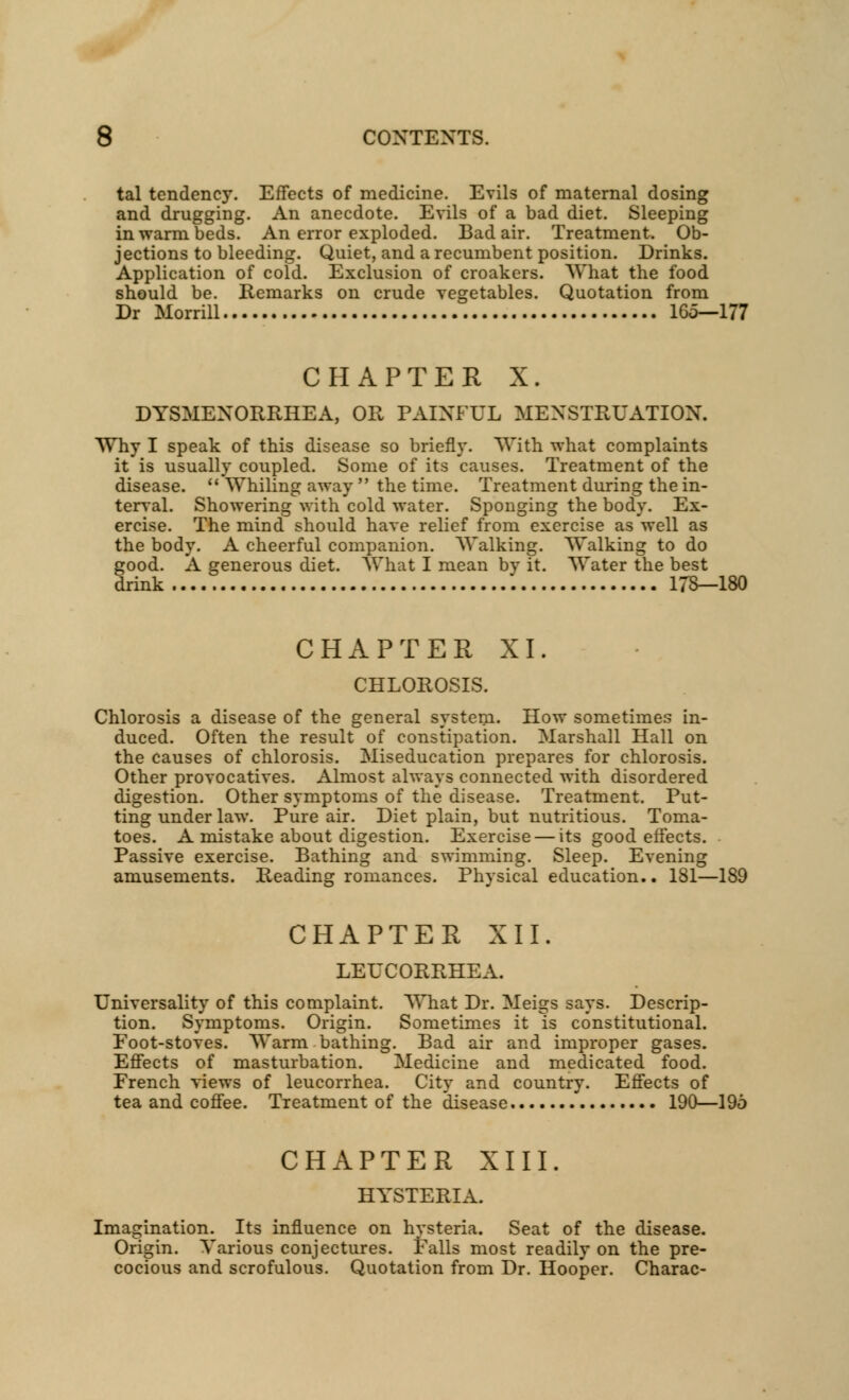 tal tendency. Effects of medicine. Evils of maternal dosing and drugging. An anecdote. Evils of a bad diet. Sleeping in warm beds. An error exploded. Bad air. Treatment. Ob- jections to bleeding. Quiet, and a recumbent position. Drinks. Application of cold. Exclusion of croakers. What the food should be. Remarks on crude vegetables. Quotation from Dr Morrill 165—177 CHAPTER X. DYSMENORRHEA, OR PAINFUL MENSTRUATION. Why I speak of this disease so briefly. With what complaints it is usually coupled. Some of its causes. Treatment of the disease.  Whiling away  the time. Treatment during the in- terval. Showering with 'cold water. Sponging the body. Ex- ercise. The mind should have relief from exercise as well as the body. A cheerful companion. Walking. Walking to do good. A generous diet. What I mean by it. Water the best drink 178—180 CHAPTER XI. CHLOROSIS. Chlorosis a disease of the general system. How sometimes in- duced. Often the result of constipation. Marshall Hall on the causes of chlorosis. Miseducation prepares for chlorosis. Other provocatives. Almost always connected with disordered digestion. Other symptoms of the disease. Treatment. Put- ting under law. Pure air. Diet plain, but nutritious. Toma- toes. A mistake about digestion. Exercise — its good effects. Passive exercise. Bathing and swimming. Sleep. Evening amusements. Reading romances. Physical education.. 181—189 CHAPTER XII. LEUCORRHEA. Universality of this complaint. What Dr. Meigs says. Descrip- tion. Symptoms. Origin. Sometimes it is constitutional. Foot-stoves. Warm bathing. Bad air and improper gases. Effects of masturbation. Medicine and medicated food. French views of leucorrhea. City and country. Effects of tea and coffee. Treatment of the disease 190—195 CHAPTER XIII. HYSTERIA. Imagination. Its influence on hysteria. Seat of the disease. Origin. Yarious conjectures. Falls most readily on the pre- cocious and scrofulous. Quotation from Dr. Hooper. Charac-
