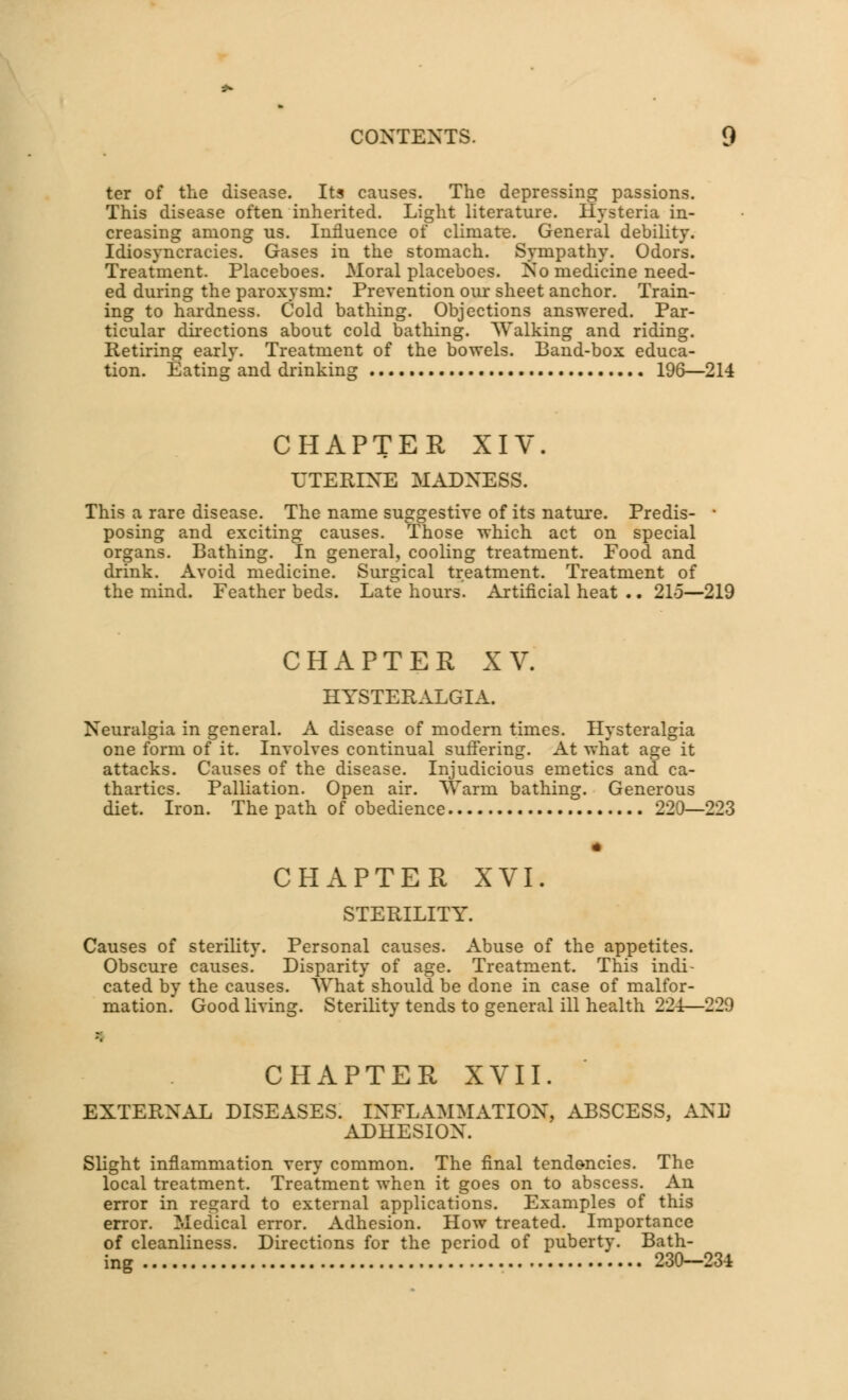 ter of the disease. Its causes. The depressing passions. This disease often inherited. Light literature. Hysteria in- creasing among us. Influence of climate. General debility. Idiosyncracies. Gases in the stomach. Sympathy. Odors. Treatment. Placeboes. Moral placeboes. No medicine need- ed during the paroxysm: Prevention our sheet anchor. Train- ing to hardness. Cold bathing. Objections answered. Par- ticular directions about cold bathing. Walking and riding. Retiring early. Treatment of the bowels. Band-box educa- tion. Eating and drinking 196—214 CHAPTER XIY. UTERINE MADNESS. This a rare disease. The name suggestive of its nature. Predis- * posing and exciting causes. Those which act on special organs. Bathing. In general, cooling treatment. Food and drink. Avoid medicine. Surgical treatment. Treatment of the mind. Feather beds. Late hours. Artificial heat .. 21o—219 CHAPTER XV. HYSTERALGIA. Neuralgia in general. A disease of modern times. Hysteralgia one form of it. Involves continual suffering. At what age it attacks. Causes of the disease. Injudicious emetics and ca- thartics. Palliation. Open air. Warm bathing. Generous diet. Iron. The path of obedience 220—223 CHAPTER XVI. STERILITY. Causes of sterility. Personal causes. Abuse of the appetites. Obscure causes. Disparity of age. Treatment. This indi- cated by the causes. What should be done in case of malfor- mation. Good living. Sterility tends to general ill health 224—229 CHAPTER XVII. EXTERNAL DISEASES. INFLAMMATION, ABSCESS, AHB ADHESION. Slight inflammation very common. The final tendencies. The local treatment. Treatment when it goes on to abscess. An error in regard to external applications. Examples of this error. Medical error. Adhesion. How treated. Importance of cleanliness. Directions for the period of puberty. Bath- ing 230—234