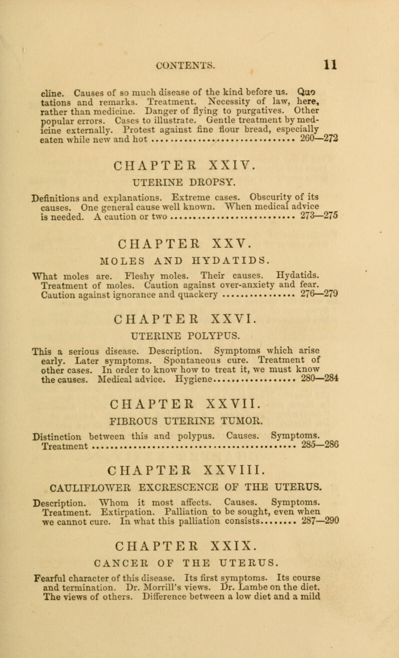 cline. Causes of so much disease of the kind before us. Quo tations and remarks. Treatment. Necessity of law, here, rather than medicine. Danger of flying to purgatives. Other popular errors. Cases to illustrate. Gentle treatment by med- icine externally. Protest against fine flour bread, especially eaten while new and hot 260—272 CHAPTER XXIV. UTERINE DROPSY. Definitions and explanations. Extreme cases. Obscurity of its causes. One general cause well known. When medical advice is needed. A caution or two 273—275 CHAPTER XXV. MOLES AND HYDATIDS. What moles are. Fleshy moles. Their causes. Hydatids. Treatment of moles. Caution against over-anxiety and fear. Caution against ignorance and quackery 276—279 CHAPTER XXVI. UTERINE POLYPUS. This a serious disease. Description. Symptoms which arise early. Later symptoms. Spontaneous cure. Treatment of other cases. In order to know how to treat it, we must know the causes. Medical advice. Hygiene 280—284 CHAPTER XXVII. FIBROUS UTERINE TUMOR. Distinction between this and polypus. Causes. Symptoms. Treatment 285—286 CHAPTER XXVIII. CAULIFLOWER EXCRESCENCE OF THE UTERUS. Description. Whom it most affects. Causes. Symptoms. Treatment. Extirpation. Palliation to be sought, even when we cannot cure. In what this palliation consists 287—290 CHAPTER XXIX. CANCER OF THE UTERUS. Fearful character of this disease. Its first symptoms. Its course and termination. Dr. Morrill's views. Dr. Lambe on the diet. The views of others. Difference between a low diet and a mild