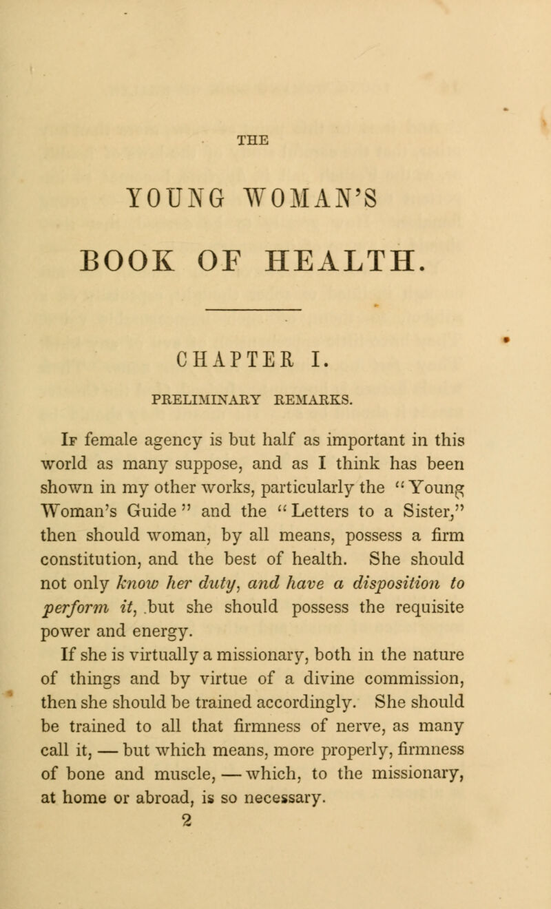 THE YOUNG WOMAN'S BOOK OF HEALTH, CHAPTER I. PRELIMINARY REMARKS. If female agency is but half as important in this world as many suppose, and as I think has been shown in my other works, particularly the  Youn^ Woman's Guide  and the  Letters to a Sister, then should woman, by all means, possess a firm constitution, and the best of health. She should not only know her duty, and have a disposition to perforin it, but she should possess the requisite power and energy. If she is virtually a missionary, both in the nature of things and by virtue of a divine commission, then she should be trained accordingly. She should be trained to all that firmness of nerve, as many call it, — but which means, more properly, firmness of bone and muscle, — which, to the missionary, at home or abroad, is so necessary. 2