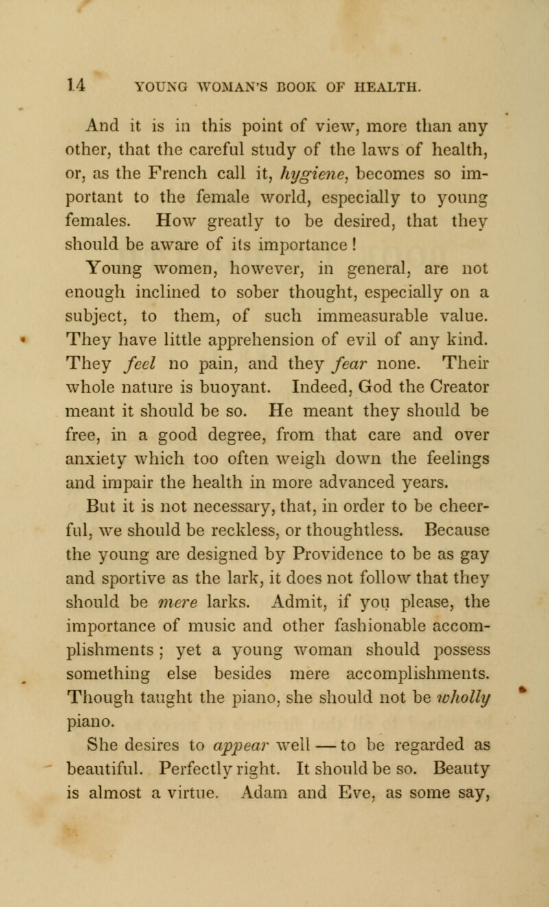 And it is in this point of view, more than any other, that the careful study of the laws of health, or, as the French call it, hygiene, becomes so im- portant to the female world, especially to young females. How greatly to be desired, that they should be aware of its importance ! Young women, however, in general, are not enough inclined to sober thought, especially on a subject, to them, of such immeasurable value. They have little apprehension of evil of any kind. They feci no pain, and they fear none. Their whole nature is buoyant. Indeed, God the Creator meant it should be so. He meant they should be free, in a good degree, from that care and over anxiety which too often weigh down the feelings and impair the health in more advanced years. But it is not necessary, that, in order to be cheer- ful, we should be reckless, or thoughtless. Because the young are designed by Providence to be as gay and sportive as the lark, it does not follow that they should be mere larks. Admit, if you please, the importance of music and other fashionable accom- plishments ; yet a young woman should possess something else besides mere accomplishments. Though taught the piano, she should not be wholly piano. She desires to appear well — to be regarded as beautiful. Perfectly right. It should be so. Beauty is almost a virtue. Adam and Eve, as some say,