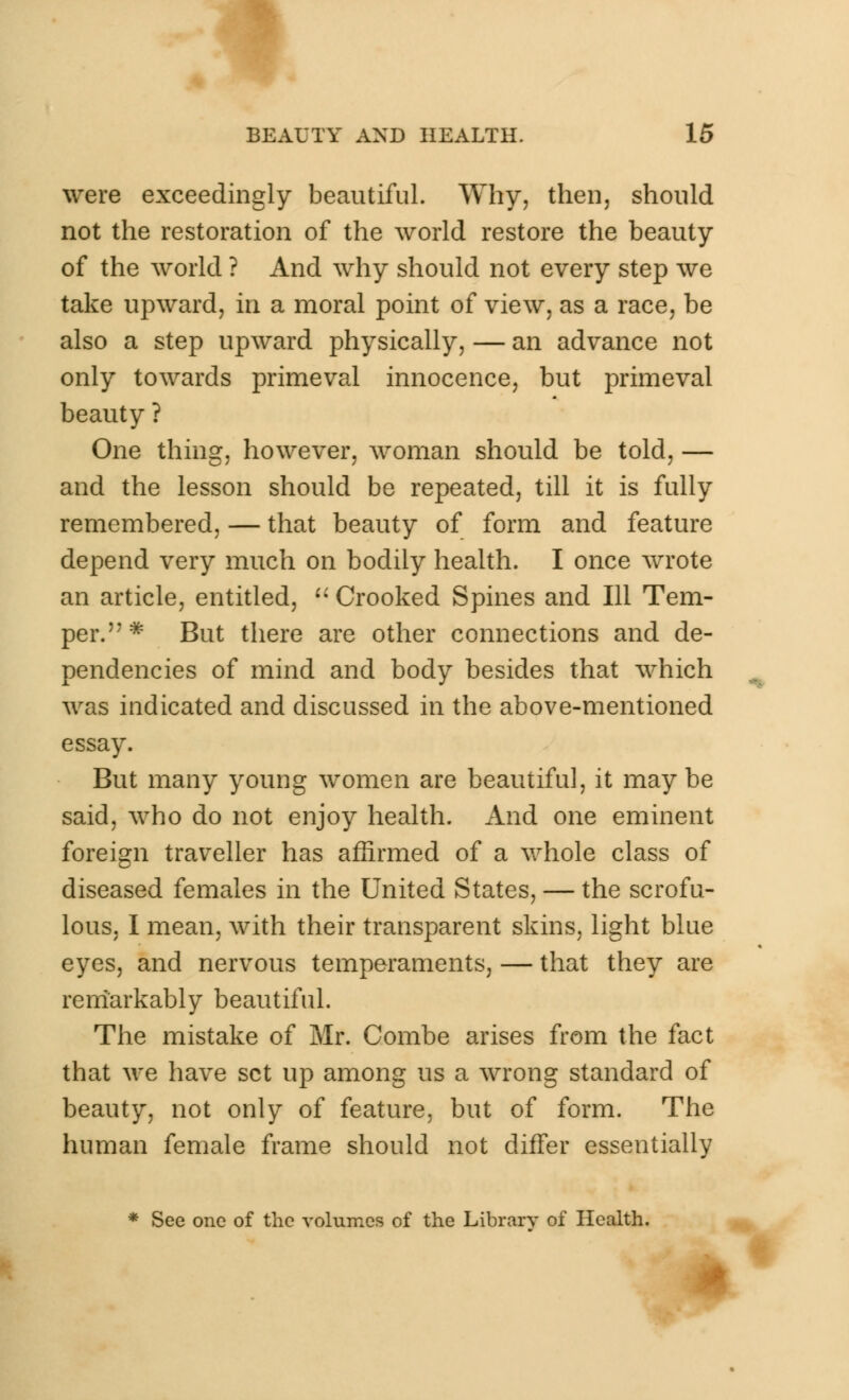 were exceedingly beautiful. Why, then, should not the restoration of the world restore the beauty of the world ? And why should not every step we take upward, in a moral point of view, as a race, be also a step upward physically, — an advance not only towards primeval innocence, but primeval beauty ? One thing, however, woman should be told, — and the lesson should be repeated, till it is fully remembered, — that beauty of form and feature depend very much on bodily health. I once wrote an article, entitled,  Crooked Spines and 111 Tem- per.* But there are other connections and de- pendencies of mind and body besides that which was indicated and discussed in the above-mentioned essay. But many young women are beautiful, it may be said, who do not enjoy health. And one eminent foreign traveller has affirmed of a whole class of diseased females in the United States, — the scrofu- lous, I mean, with their transparent skins, light blue eyes, and nervous temperaments, — that they are remarkably beautiful. The mistake of Mr. Combe arises from the fact that we have set up among us a wrong standard of beauty, not only of feature, but of form. The human female frame should not differ essentially * See one of the volumes of the Library of Health.