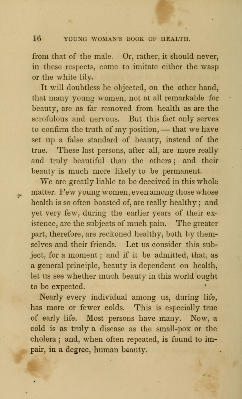 from that of the male. Or, rather, it should never, in these respects, come to imitate either the wasp or the white lily. It will doubtless be objected, on the other hand, that many young women, not at all remarkable for beauty, are as far removed from health as are the scrofulous and nervous. But this fact only serves to confirm the truth of my position, — that we have set up a false standard of beauty, instead of the true. These last persons, after all, are more really and truly beautiful than the others; and their beauty is much more likely to be permanent. We are greatly liable to be deceived in this whole matter. Few young women, even among those whose health is so often boasted of, are really healthy ; and yet very few, during the earlier years of their ex- istence, are the subjects of much pain. The greater part, therefore, are reckoned healthy, both by them- selves and their friends. Let us consider this sub- ject, for a moment ; and if it be admitted, that, as a general principle, beauty is dependent on health, let us see whether much beauty in this world ought to be expected. Nearly every individual among us, during life, has more or fewer colds. This is especially true of early life. Most persons have many. Now, a cold is as truly a disease as the small-pox or the cholera ; and, when often repeated, is found to im- pair, in a degree, human beauty.