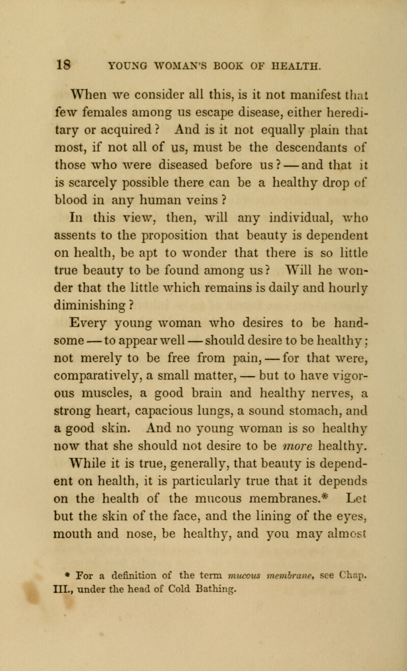 When we consider all this, is it not manifest that few females among us escape disease, either heredi- tary or acquired? And is it not equally plain that most, if not all of us, must be the descendants of those who were diseased before us? — and that it is scarcely possible there can be a healthy drop of blood in any human veins ? In this view, then, will any individual, who assents to the proposition that beauty is dependent on health, be apt to wonder that there is so little true beauty to be found among us ? Will he won- der that the little which remains is daily and hourly diminishing ? Every young woman who desires to be hand- some — to appear well — should desire to be healthy : not merely to be free from pain, — for that were, comparatively, a small matter, — but to have vigor- ous muscles, a good brain and healthy nerves, a strong heart, capacious lungs, a sound stomach, and a good skin. And no young woman is so healthy now that she should not desire to be more healthy. While it is true, generally, that beauty is depend- ent on health, it is particularly true that it depends on the health of the mucous membranes.# Let but the skin of the face, and the lining of the eyes. mouth and nose, be healthy, and you may almost * For a definition of the term mucous membraney see Chap. III., under the head of Cold Bathing.