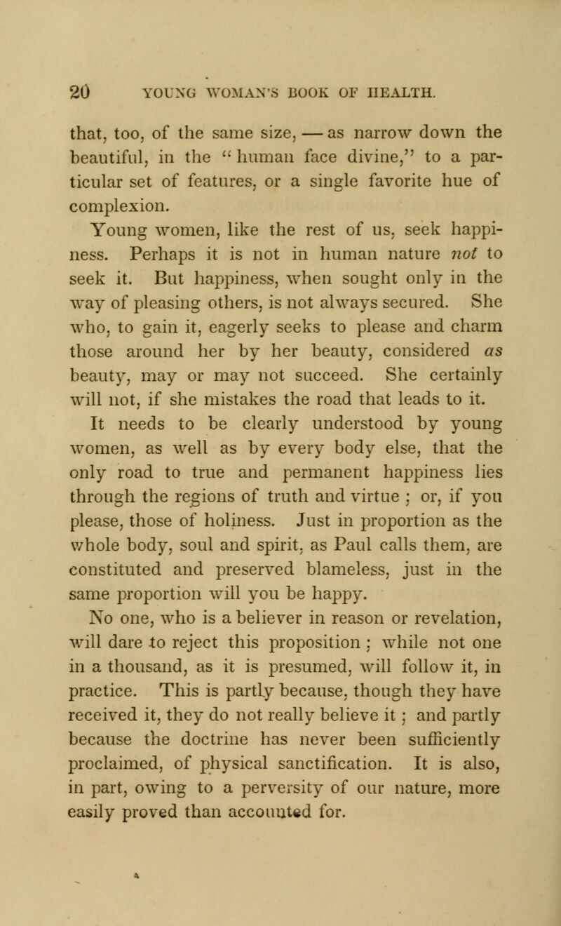that, too, of the same size, — as narrow down the beautiful, in the  human face divine, to a par- ticular set of features, or a single favorite hue of complexion. Young women, like the rest of us, seek happi- ness. Perhaps it is not in human nature not to seek it. But happiness, when sought only in the way of pleasing others, is not always secured. She who, to gain it, eagerly seeks to please and charm those around her by her beauty, considered as beauty, may or may not succeed. She certainly will not, if she mistakes the road that leads to it. It needs to be clearly understood by young women, as well as by every body else, that the only road to true and permanent happiness lies through the regions of truth and virtue : or, if you please, those of holiness. Just in proportion as the whole body, soul and spirit, as Paul calls them, are constituted and preserved blameless, just in the same proportion will you be happy. No one, who is a believer in reason or revelation, will dare to reject this proposition : while not one in a thousand, as it is presumed, will follow it, in practice. This is partly because, though they have received it, they do not really believe it ; and partly because the doctrine has never been sufficiently proclaimed, of physical sanctiiication. It is also, in part, owing to a perversity of our nature, more easily proved than accounted for.