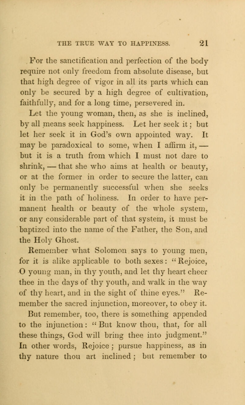 For the sanctification and perfection of the body require not only freedom from absolute disease, but that high degree of vigor in all its parts which can only be secured by a high degree of cultivation, faithfully, and for a long time, persevered in. Let the young woman, then, as she is inclined, by all means seek happiness. Let her seek it; but let her seek it in God's own appointed way. It may be paradoxical to some, when I affirm it, — but it is a truth from which I must not dare to shrink, — that she who aims at health or beauty, or at the former in order to secure the latter, can only be permanently successful when she seeks it in the path of holiness. In order to have per- manent health or beauty of the whole system, or any considerable part of that system, it must be baptized into the name of the Father, the Son, and the Holy Ghost. Remember what Solomon says to young men, for it is alike applicable to both sexes: Rejoice, O young man, in thy youth, and let thy heart cheer thee in the days of thy youth, and walk in the way of thy heart, and in the sight of thine eyes. Re- member the sacred injunction, moreover, to obey it. But remember, too, there is something appended to the injunction: But know thou, that, for all these things, God will bring thee into judgment. In other words, Rejoice ; pursue happiness, as in thy nature thou art inclined ; but remember to