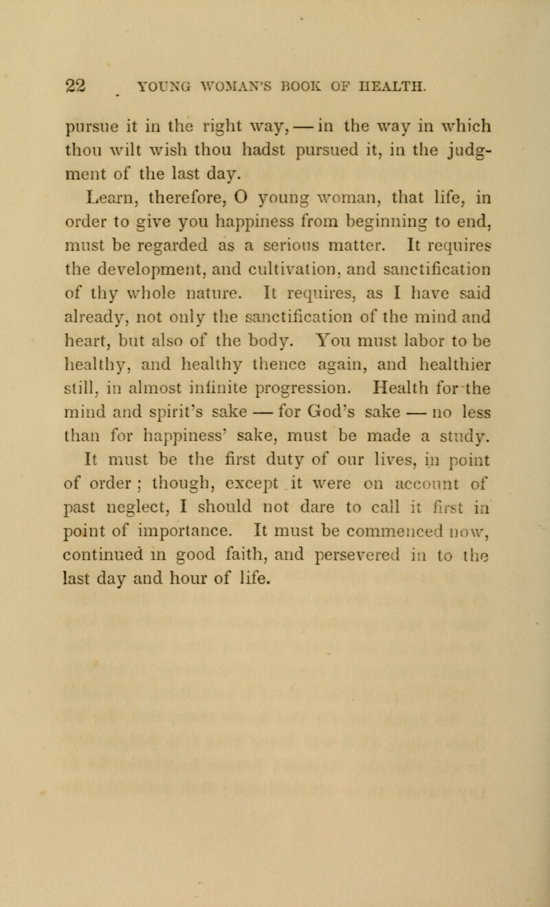 pursue it in the right way,— in the way in which thou wilt wish thou hadst pursued it, in the judg- ment of the last day. Learn, therefore, O young woman, that life, in order to give you happiness from beginning to end, must be regarded as a serious matter. It requires the development, and cultivation, and sanctification of thy whole nature. It requires, as I have said already, not only the sanctification of the mind and heart, but also of the body. You must labor to be healthy, and healthy thence again, and healthier still, in almost infinite progression. Health for the mind and spirit's sake — for God?s sake — no less than for happiness3 sake, must be made a study. It must be the first duty of our lives, in point of order ; though, except it were on account of past neglect, I should not dare to call it first in point of importance. It must be commenced now, continued in good faith, and persevered in to the last day and hour of life.
