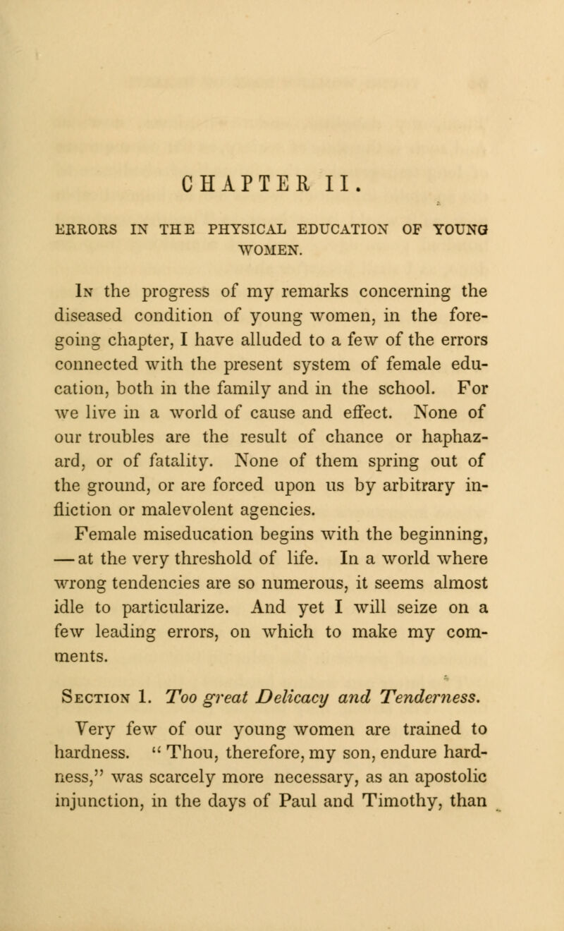 CHAPTER II. ERRORS IN THE PHYSICAL EDUCATION OF YOUNG WOMEN. In the progress of my remarks concerning the diseased condition of young women, in the fore- going chapter, I have alluded to a few of the errors connected with the present system of female edu- cation, both in the family and in the school. For we live in a world of cause and effect. None of our troubles are the result of chance or haphaz- ard, or of fatality. None of them spring out of the ground, or are forced upon us by arbitrary in- fliction or malevolent agencies. Female miseducation begins with the beginning, — at the very threshold of life. In a world where wrong tendencies are so numerous, it seems almost idle to particularize. And yet I will seize on a few leading errors, on which to make my com- ments. Section 1. Too great Delicacy and Tenderness. Yery few of our young women are trained to hardness.  Thou, therefore, my son, endure hard- ness, was scarcely more necessary, as an apostolic injunction, in the days of Paul and Timothy, than