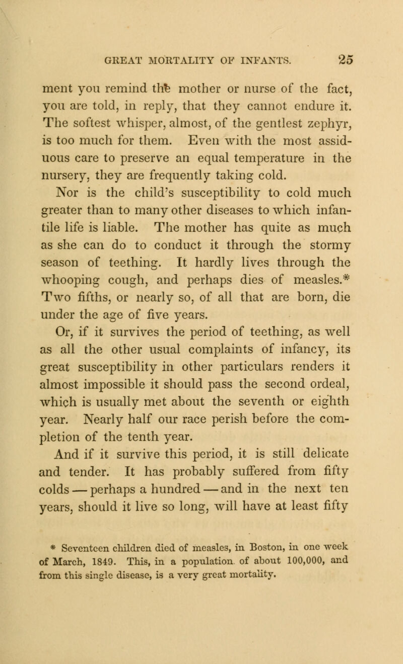 ment you remind thfe mother or nurse of the fact, you are told, in reply, that they cannot endure it. The softest whisper, almost, of the gentlest zephyr, is too much for them. Even with the most assid- uous care to preserve an equal temperature in the nursery, they are frequently taking cold. Nor is the child's susceptibility to cold much greater than to many other diseases to which infan- tile life is liable. The mother has quite as much as she can do to conduct it through the stormy season of teething. It hardly lives through the whooping cough, and perhaps dies of measles.* Two fifths, or nearly so, of all that are born, die under the age of five years. Or, if it survives the period of teething, as well as all the other usual complaints of infancy, its great susceptibility in other particulars renders it almost impossible it should pass the second ordeal, which is usually met about the seventh or eighth year. Nearly half our race perish before the com- pletion of the tenth year. And if it survive this period, it is still delicate and tender. It has probably suffered from fifty colds — perhaps a hundred — and in the next ten years, should it live so long, will have at least fifty * Seventeen children died of measles, in Boston, in one week of March, 1849. This, in a population, of about 100,000, and from this single disease, is a very great mortality.