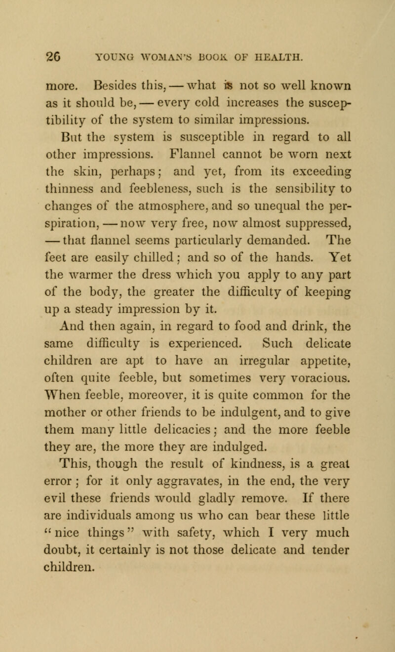 more. Besides this, — what is not so well known as it should be, — every cold increases the suscep- tibility of the system to similar impressions. But the system is susceptible in regard to all other impressions. Flannel cannot be worn next the skin, perhaps; and yet, from its exceeding thinness and feebleness, such is the sensibility to changes of the atmosphere, and so unequal the per- spiration,— now very free, now almost suppressed, — that flannel seems particularly demanded. The feet are easily chilled : and so of the hands. Yet the warmer the dress which you apply to any part of the body, the greater the difficulty of keeping up a steady impression by it. And then again, in regard to food and drink, the same difficulty is experienced. Such delicate children are apt to have an irregular appetite, often quite feeble, but sometimes very voracious. When feeble, moreover, it is quite common for the mother or other friends to be indulgent, and to give them many little delicacies; and the more feeble they are, the more they are indulged. This, though the result of kindness, is a great error ; for it only aggravates, in the end, the very evil these friends would gladly remove. If there are individuals among us who can bear these little  nice things with safety, which I very much doubt, it certainly is not those delicate and tender children.